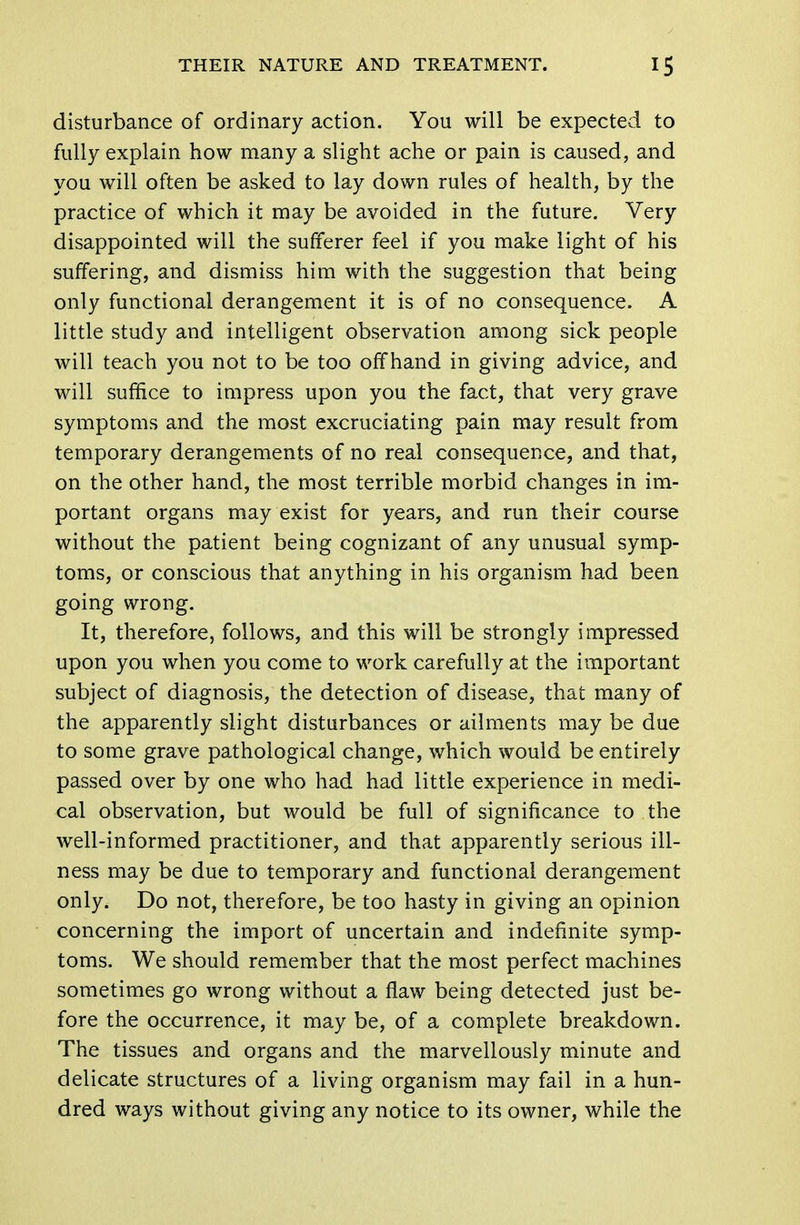 disturbance of ordinary action. You will be expected to fully explain how many a slight ache or pain is caused, and you will often be asked to lay down rules of health, by the practice of which it may be avoided in the future. Very disappointed will the sufferer feel if you make light of his suffering, and dismiss him with the suggestion that being only functional derangement it is of no consequence. A little study and intelligent observation among sick people will teach you not to be too offhand in giving advice, and will suffice to impress upon you the fact, that very grave symptoms and the most excruciating pain may result from temporary derangements of no real consequence, and that, on the other hand, the most terrible morbid changes in im- portant organs may exist for years, and run their course without the patient being cognizant of any unusual symp- toms, or conscious that anything in his organism had been going wrong. It, therefore, follows, and this will be strongly impressed upon you when you come to work carefully at the important subject of diagnosis, the detection of disease, that many of the apparently slight disturbances or ailments may be due to some grave pathological change, which would be entirely passed over by one who had had little experience in medi- cal observation, but would be full of significance to the well-informed practitioner, and that apparently serious ill- ness may be due to temporary and functional derangement only. Do not, therefore, be too hasty in giving an opinion concerning the import of uncertain and indefinite symp- toms. We should remember that the most perfect machines sometimes go wrong without a flaw being detected just be- fore the occurrence, it may be, of a complete breakdown. The tissues and organs and the marvellously minute and delicate structures of a living organism may fail in a hun- dred ways without giving any notice to its owner, while the