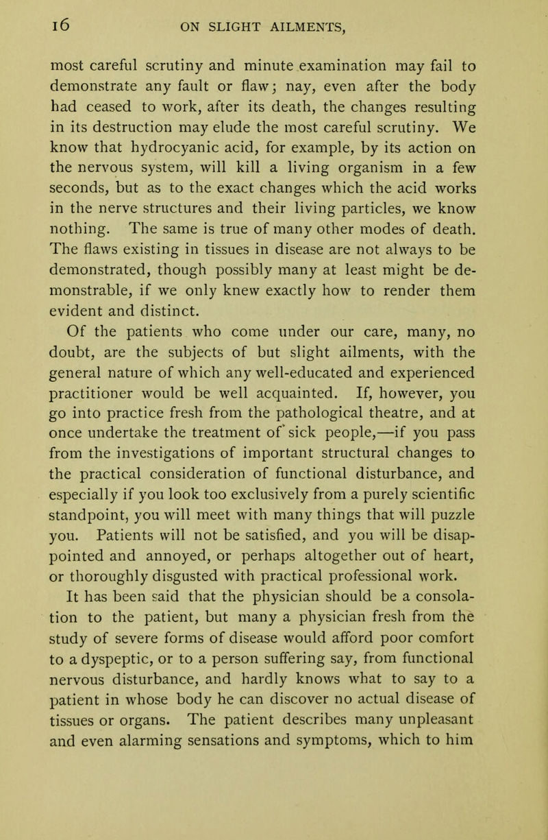most careful scrutiny and minute examination may fail to demonstrate any fault or flaw; nay, even after the body had ceased to work, after its death, the changes resulting in its destruction may elude the most careful scrutiny. We know that hydrocyanic acid, for example, by its action on the nervous system, will kill a living organism in a few seconds, but as to the exact changes which the acid works in the nerve structures and their living particles, we know nothing. The same is true of many other modes of death. The flaws existing in tissues in disease are not always to be demonstrated, though possibly many at least might be de- monstrable, if we only knew exactly how to render them evident and distinct. Of the patients who come under our care, many, no doubt, are the subjects of but slight ailments, with the general nature of which any well-educated and experienced practitioner would be well acquainted. If, however, you go into practice fresh from the pathological theatre, and at once undertake the treatment of sick people,—if you pass from the investigations of important structural changes to the practical consideration of functional disturbance, and especially if you look too exclusively from a purely scientific standpoint, you will meet with many things that will puzzle you. Patients will not be satisfied, and you will be disap- pointed and annoyed, or perhaps altogether out of heart, or thoroughly disgusted with practical professional work. It has been said that the physician should be a consola- tion to the patient, but many a physician fresh from the study of severe forms of disease would afford poor comfort to a dyspeptic, or to a person suffering say, from functional nervous disturbance, and hardly knows what to say to a patient in whose body he can discover no actual disease of tissues or organs. The patient describes many unpleasant and even alarming sensations and symptoms, which to him