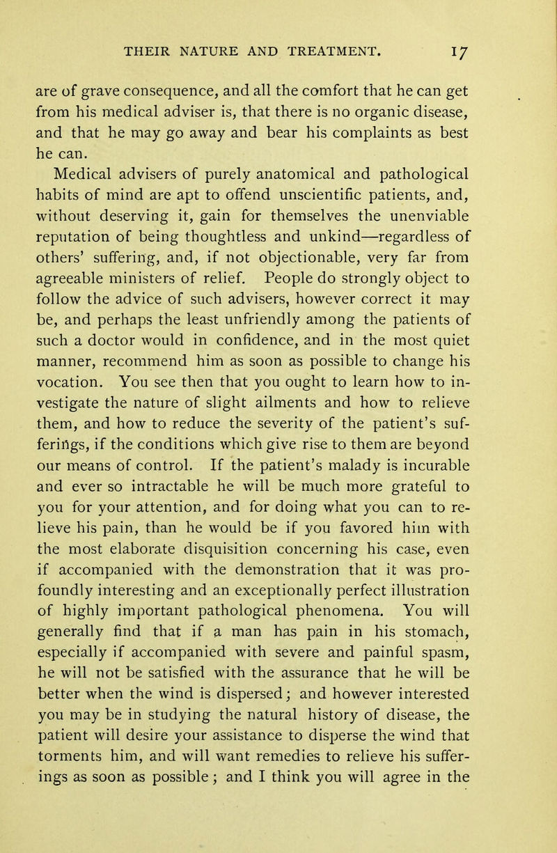 are of grave consequence, and all the comfort that he can get from his medical adviser is, that there is no organic disease, and that he may go away and bear his complaints as best he can. Medical advisers of purely anatomical and pathological habits of mind are apt to offend unscientific patients, and, without deserving it, gain for themselves the unenviable reputation of being thoughtless and unkind—regardless of others' suffering, and, if not objectionable, very far from agreeable ministers of relief. People do strongly object to follow the advice of such advisers, however correct it may be, and perhaps the least unfriendly among the patients of such a doctor would in confidence, and in the most quiet manner, recommend him as soon as possible to change his vocation. You see then that you ought to learn how to in- vestigate the nature of slight ailments and how to relieve them, and how to reduce the severity of the patient's suf- ferings, if the conditions which give rise to them are beyond our means of control. If the patient's malady is incurable and ever so intractable he will be much more grateful to you for your attention, and for doing what you can to re- lieve his pain, than he would be if you favored him with the most elaborate disquisition concerning his case, even if accompanied with the demonstration that it was pro- foundly interesting and an exceptionally perfect illustration of highly important pathological phenomena. You will generally find that if a man has pain in his stomach, especially if accompanied with severe and painful spasm, he will not be satisfied with the assurance that he will be better when the wind is dispersed; and however interested you may be in studying the natural history of disease, the patient will desire your assistance to disperse the wind that torments him, and will want remedies to relieve his suffer- ings as soon as possible; and I think you will agree in the