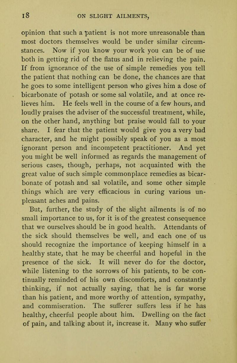 iS opinion that such a patient is not more unreasonable than most doctors themselves would be under similar circum- stances. Now if you know your work you can be of use both in getting rid of the flatus and in relieving the pain. If from ignorance of the use of simple remedies you tell the patient that nothing can be done, the chances are that he goes to some intelligent person who gives him a dose of bicarbonate of potash or some sal volatile, and at once re- lieves him. He feels well in the course of a few hours, and loudly praises the adviser of the successful treatment, while, on the other hand, anything but praise would fall to your share. I fear that the patient would give you a very bad character, and he might possibly speak of you as a most ignorant person and incompetent practitioner. And yet you might be well informed as regards the management of serious cases, though, perhaps, not acquainted with the great value of such simple commonplace remedies as bicar- bonate of potash and sal volatile, and some other simple things which are very efficacious in curing various un- pleasant aches and pains. But, further, the study of the slight ailments is of no small importance to us, for it is of the greatest consequence that we ourselves should be in good health. Attendants of the sick should themselves be well, and each one of us should recognize the importance of keeping himself in a healthy state, that he may be cheerful and hopeful in the presence of the sick. It will never do for the doctor, while listening to the sorrows of his patients, to be con- tinually reminded of his own discomforts, and constantly thinking, if not actually saying, that he is far worse than his patient, and more worthy of attention, sympathy, and commiseration. The sufferer suffers less if he has healthy, cheerful people about him. Dwelling on the fact of pain, and talking about it, increase it. Many who suffer