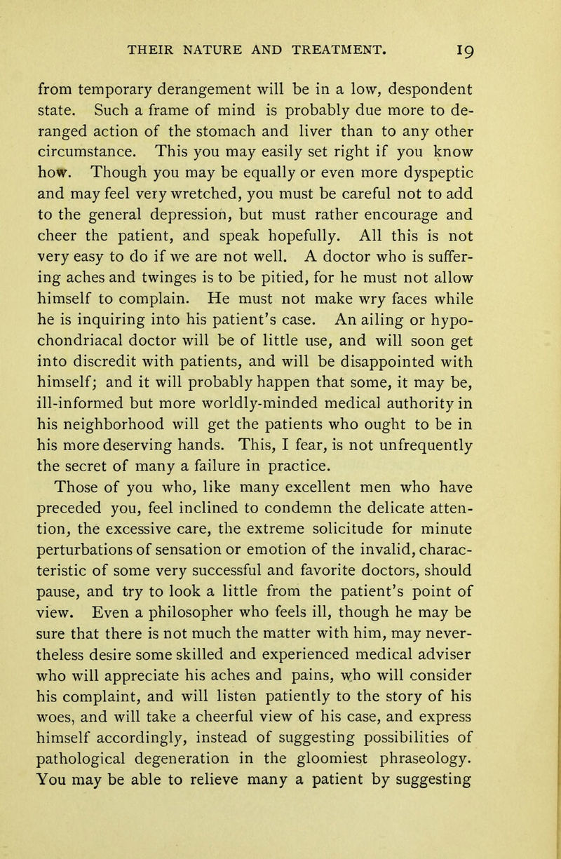 from temporary derangement will be in a low, despondent state. Such a frame of mind is probably due more to de- ranged action of the stomach and liver than to any other circumstance. This you may easily set right if you know how. Though you may be equally or even more dyspeptic and may feel very wretched, you must be careful not to add to the general depression, but must rather encourage and cheer the patient, and speak hopefully. All this is not very easy to do if we are not well. A doctor who is suffer- ing aches and twinges is to be pitied, for he must not allow himself to complain. He must not make wry faces while he is inquiring into his patient's case. An ailing or hypo- chondriacal doctor will be of little use, and will soon get into discredit with patients, and will be disappointed with himself; and it will probably happen that some, it may be, ill-informed but more worldly-minded medical authority in his neighborhood will get the patients who ought to be in his more deserving hands. This, I fear, is not unfrequently the secret of many a failure in practice. Those of you who, like many excellent men who have preceded you, feel inclined to condemn the delicate atten- tion, the excessive care, the extreme solicitude for minute perturbations of sensation or emotion of the invalid, charac- teristic of some very successful and favorite doctors, should pause, and try to look a little from the patient's point of view. Even a philosopher who feels ill, though he may be sure that there is not much the matter with him, may never- theless desire some skilled and experienced medical adviser who will appreciate his aches and pains, who will consider his complaint, and will listen patiently to the story of his woes, and will take a cheerful view of his case, and express himself accordingly, instead of suggesting possibilities of pathological degeneration in the gloomiest phraseology. You may be able to relieve many a patient by suggesting