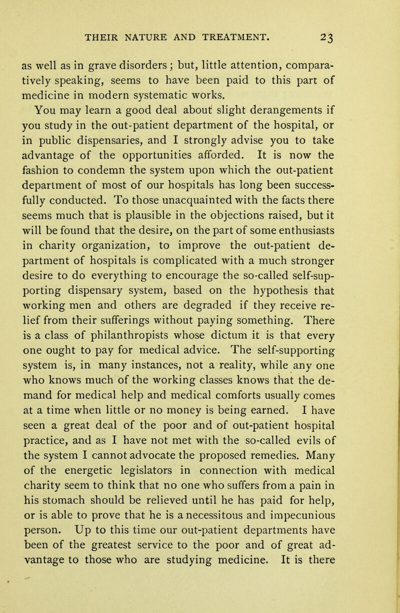 as well as in grave disorders; but, little attention, compara- tively speaking, seems to have been paid to this part of medicine in modern systematic works. You may learn a good deal about slight derangements if you study in the out-patient department of the hospital, or in public dispensaries, and I strongly advise you to take advantage of the opportunities afforded. It is now the fashion to condemn the system upon which the out-patient department of most of our hospitals has long been success- fully conducted. To those unacquainted with the facts there seems much that is plausible in the objections raised, but it will be found that the desire, on the part of some enthusiasts in charity organization, to improve the out-patient de- partment of hospitals is complicated with a much stronger desire to do everything to encourage the so-called self-sup- porting dispensary system, based on the hypothesis that working men and others are degraded if they receive re- lief from their sufferings without paying something. There is a class of philanthropists whose dictum it is that every one ought to pay for medical advice. The self-supporting system is, in many instances, not a reality, while any one who knows much of the working classes knows that the de- mand for medical help and medical comforts usually comes at a time when little or no money is being earned. I have seen a great deal of the poor and of out-patient hospital practice, and as I have not met with the so-called evils of the system I cannot advocate the proposed remedies. Many of the energetic legislators in connection with medical charity seem to think that no one who suffers from a pain in his stomach should be relieved until he has paid for help, or is able to prove that he is a necessitous and impecunious person. Up to this time our out-patient departments have been of the greatest service to the poor and of great ad- vantage to those who are studying medicine. It is there