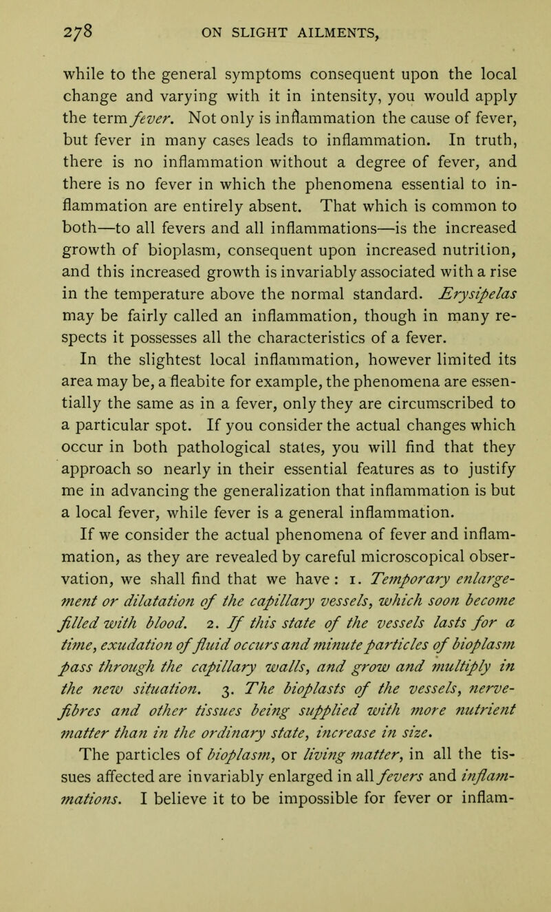 while to the general symptoms consequent upon the local change and varying with it in intensity, you would apply the term fever. Not only is inflammation the cause of fever, but fever in many cases leads to inflammation. In truth, there is no inflammation without a degree of fever, and there is no fever in which the phenomena essential to in- flammation are entirely absent. That which is common to both—to all fevers and all inflammations—is the increased growth of bioplasm, consequent upon increased nutrition, and this increased growth is invariably associated with a rise in the temperature above the normal standard. Erysipelas may be fairly called an inflammation, though in many re- spects it possesses all the characteristics of a fever. In the slightest local inflammation, however limited its area may be, a fleabite for example, the phenomena are essen- tially the same as in a fever, only they are circumscribed to a particular spot. If you consider the actual changes which occur in both pathological states, you will find that they approach so nearly in their essential features as to justify me in advancing the generalization that inflammation is but a local fever, while fever is a general inflammation. If we consider the actual phenomena of fever and inflam- mation, as they are revealed by careful microscopical obser- vation, we shall find that we have: i. Tejnporary enlarge- ment or dilatation of the capillary vessels, which soon become filled with blood. 2. If this state of the vessels lasts for a time, exudation offluid occurs and minute particles of bioplasni pass through the capillary walls, and grow and multiply in the new situation. 3. The bioplasts of the vessels, nerve- fibres and other tissues being supplied with more nutrient matter than in the ordinary state, increase in size. The particles of bioplasm, or living matter, in all the tis- sues affected are invariably enlarged in all fevers and inflam- 7nations. I believe it to be impossible for fever or inflam-