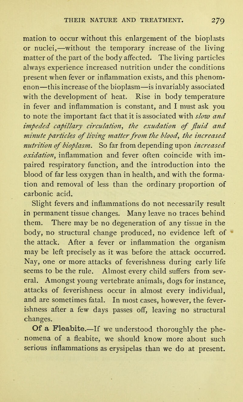 mation to occur without this enlargement of the bioplasts or nuclei,—without the temporary increase of the living matter of the part of the body affected. The living particles always experience increased nutrition under the conditions present when fever or inflammation exists, and this phenom- enon—this increase of the bioplasm—is invariably associated with the development of heat. Rise in body temperature in fever and inflammation is constant, and I must ask you to note the important fact that it is associated with slow and impeded capillary circulation, the exudation of fluid and minute particles of living matter from the blood, the increased nutrition of bioplasm. So far from depending upon increased oxidation, inflammation and fever often coincide with im- paired respiratory function, and the introduction into the blood of far less oxygen than in health, and with the forma- tion and removal of less than the ordinary proportion of carbonic acid. Slight fevers and inflammations do not necessarily result in permanent tissue changes. Many leave no traces behind them. There may be no degeneration of any tissue in the body, no structural change produced, no evidence left of the attack. After a fever or inflammation the organism may be left precisely as it was before the attack occurred. Nay, one or more attacks of feverishness during early life seems to be the rule. Almost every child suffers from sev- eral. Amongst young vertebrate animals, dogs for instance, attacks of feverishness occur in almost every individual, and are sometimes fatal. In most cases, however, the fever- ishness after a few days passes off, leaving no structural changes. Of a Pleabite.—If we understood thoroughly the phe- nomena of a fleabite, we should know more about such serious inflammations as erysipelas than we do at present.