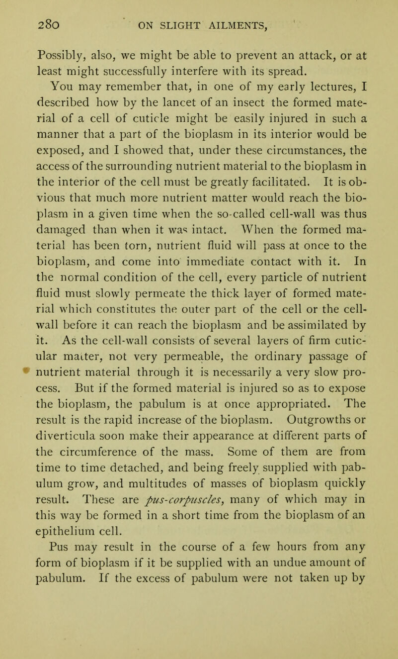 Possibly, also, we might be able to prevent an attack, or at least might successfully interfere with its spread. You may remember that, in one of my early lectures, I described how by the lancet of an insect the formed mate- rial of a cell of cuticle might be easily injured in such a manner that a part of the bioplasm in its interior would be exposed, and I showed that, under these circumstances, the access of the surrounding nutrient material to the bioplasm in the interior of the cell must be greatly facilitated. It is ob- vious that much more nutrient matter would reach the bio- plasm in a given time when the so-called cell-wall was thus damaged than when it was intact. When the formed ma- terial has been torn, nutrient fluid will pass at once to the bioplasm, and come into immediate contact with it. In the normal condition of the cell, every particle of nutrient fluid must slowly permeate the thick layer of formed mate- rial which constitutes the outer part of the cell or the cell- wall before it can reach the bioplasm and be assimilated by it. As the cell-wall consists of several layers of firm cutic- ular matter, not very permeable, the ordinary passage of nutrient material through it is necessarily a very slow pro- cess. But if the formed material is injured so as to expose the bioplasm, the pabulum is at once appropriated. The result is the rapid increase of the bioplasm. Outgrowths or diverticula soon make their appearance at different parts of the circumference of the mass. Some of them are from time to time detached, and being freely supplied with pab- ulum grow, and multitudes of masses of bioplasm quickly result. These are pus-corpuscles, many of which may in this way be formed in a short time from the bioplasm of an epithelium cell. Pus may result in the course of a few hours from any form of bioplasm if it be supplied with an undue amount of pabulum. If the excess of pabulum were not taken up by