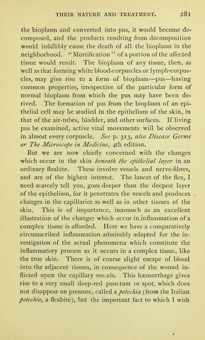 the bioplasm and converted into pus, it would become de- composed, and the products resulting from decomposition would infallibly cause the death of all the bioplasm in the neighborhood.  Mortification  of a portion of the affected tissue would result. The bioplasm of any tissue, then, as well as that forming white blood-corpuscles or lymph-corpus- cles, may give rise to a form of bioplasm—pus—having common properties, irrespective of the particular form of normal bioplasm from which the pus may have been de- rived. The formation of pus from the bioplasm of an epi- thelial cell may be studied in the epithelium of the skin, in that of the air-tubes, bladder, and other surfaces. If living pus be examined, active vital movements will be observed in almost every corpuscle. See p. 313, also Disease Germs or The Microscope in Medicine, 4th edition. But we are now chiefly concerned with the changes which occur in the skin beneath the epithelial layer in an ordinary fleabite. These involve vessels and nerve-fibres, and are of the highest interest. The lancet of the flea, I need scarcely tell you, goes deeper than the deepest layer of the epithelium, for it penetrates the vessels and produces changes in the capillaries as well as in other tissues of the skin. This is of importance, inasmuch as an excellent illustration of the changes which occur in inflammation of a complex tissue is afforded. Here we have a comparatively circumscribed inflammation admirably adapted for the in- vestigation of the actual phenomena which constitute the inflammatory process as it occurs in a complex tissue, like the true skin. There is of course slight escape of blood into the adjacent tissues, in consequence of the wound in- flicted upon the capillary vesjels. This haemorrhage gives rise to a very small deep-red punctum or spot, which does not disappear on pressure, called a petechia (from the Italian petechio, a fleabite), but the important fact to which I wish