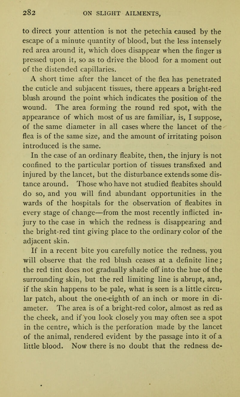 to direct your attention is not the petechia caused by the escape of a minute quantity of blood, but the less intensely red area around it, which does disappear when the finger is pressed upon it, so as to drive the blood for a moment out of the distended capillaries. A short time after the lancet of the flea has penetrated the cuticle and subjacent tissues, there appears a bright-red blush around the point which indicates the position of the wound. The area forming the round red spot, with the appearance of which most of us are familiar, is, I suppose, of the same diameter in all cases where the lancet of the flea is of the same size, and the amount of irritating poison introduced is the same. In the case of an ordinary fleabite, then, the injury is not confined to the particular portion of tissues transfixed and injured by the lancet, but the disturbance extends some dis- tance around. Those who have not studied fleabites should do so, and you will find abundant opportunities in the wards of the hospitals for the observation of fleabites in every stage of change—from the most recently inflicted in- jury to the case in which the redness is disappearing and the bright-red tint giving place to the ordinary color of the adjacent skin. If in a recent bite you carefully notice the redness, you will observe that the red blush ceases at a definite line; the red tint does not gradually shade off into the hue of the surrounding skin, but the red limiting line is abrupt, and, if the skin happens to be pale, what is seen is a little circu- lar patch, about the one-eighth of an inch or more in di- ameter. The area is of a bright-red color, almost as red as the cheek, and if you look closely you may often see a spot in the centre, which is the perforation made by the lancet of the animal, rendered evident by the passage into it of a little blood. Now there is no doubt that the redness de-