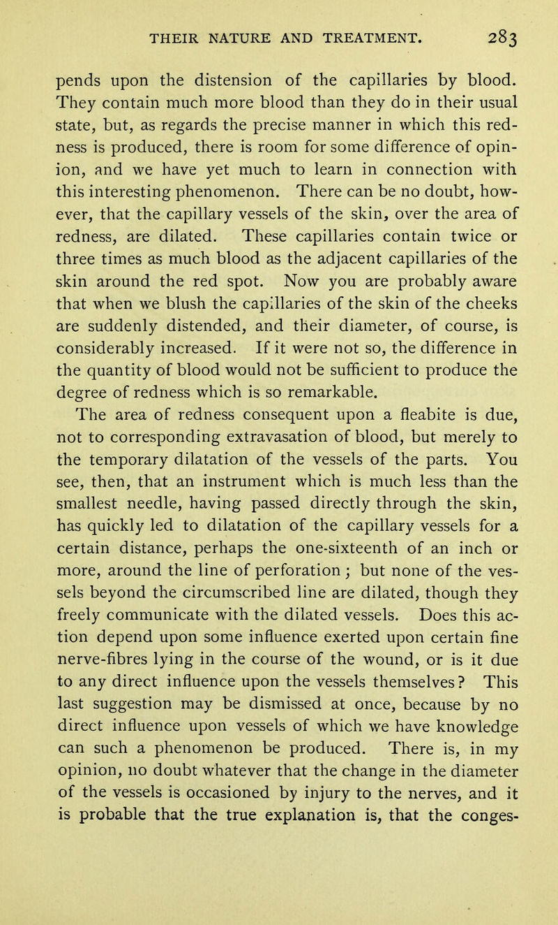 pends upon the distension of the capillaries by blood. They contain much more blood than they do in their usual state, but, as regards the precise manner in which this red- ness is produced, there is room for some difference of opin- ion, and we have yet much to learn in connection with this interesting phenomenon. There can be no doubt, how- ever, that the capillary vessels of the skin, over the area of redness, are dilated. These capillaries contain twice or three times as much blood as the adjacent capillaries of the skin around the red spot. Now you are probably aware that when we blush the capillaries of the skin of the cheeks are suddenly distended, and their diameter, of course, is considerably increased. If it were not so, the difference in the quantity of blood would not be sufficient to produce the degree of redness which is so remarkable. The area of redness consequent upon a fleabite is due, not to corresponding extravasation of blood, but merely to the temporary dilatation of the vessels of the parts. You see, then, that an instrument which is much less than the smallest needle, having passed directly through the skin, has quickly led to dilatation of the capillary vessels for a certain distance, perhaps the one-sixteenth of an inch or more, around the line of perforation; but none of the ves- sels beyond the circumscribed line are dilated, though they freely communicate with the dilated vessels. Does this ac- tion depend upon some influence exerted upon certain fine nerve-fibres lying in the course of the wound, or is it due to any direct influence upon the vessels themselves? This last suggestion may be dismissed at once, because by no direct influence upon vessels of which we have knowledge can such a phenomenon be produced. There is, in my opinion, 110 doubt whatever that the change in the diameter of the vessels is occasioned by injury to the nerves, and it is probable that the true explanation is, that the conges-