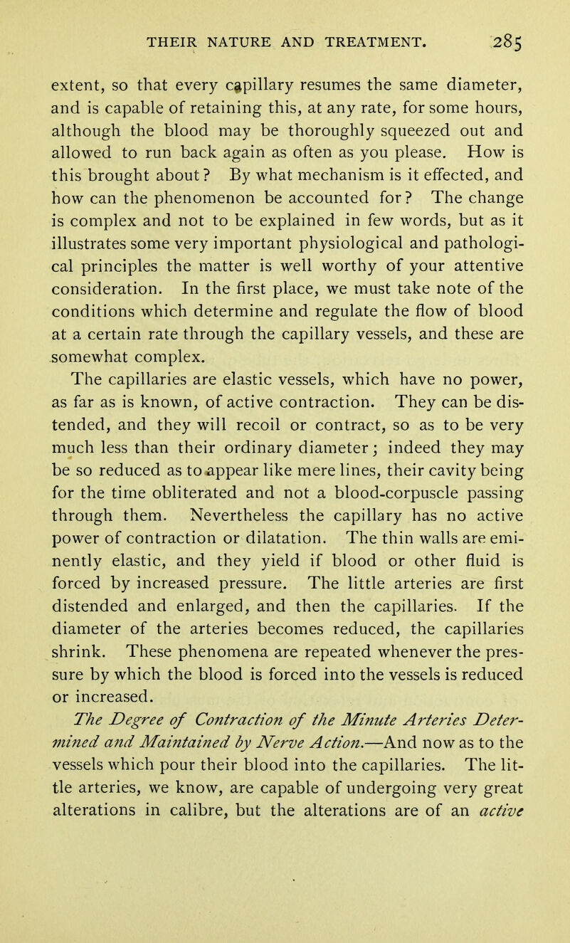 extent, so that every capillary resumes the same diameter, and is capable of retaining this, at any rate, for some hours, although the blood may be thoroughly squeezed out and allowed to run back again as often as you please. How is this brought about ? By what mechanism is it effected, and how can the phenomenon be accounted for? The change is complex and not to be explained in few words, but as it illustrates some very important physiological and pathologi- cal principles the matter is well worthy of your attentive consideration. In the first place, we must take note of the conditions which determine and regulate the flow of blood at a certain rate through the capillary vessels, and these are somewhat complex. The capillaries are elastic vessels, which have no power, as far as is known, of active contraction. They can be dis- tended, and they will recoil or contract, so as to be very much less than their ordinary diameter; indeed they may be so reduced as to appear like mere lines, their cavity being for the time obliterated and not a blood-corpuscle passing through them. Nevertheless the capillary has no active power of contraction or dilatation. The thin walls are emi- nently elastic, and they yield if blood or other fluid is forced by increased pressure. The little arteries are first distended and enlarged, and then the capillaries. If the diameter of the arteries becomes reduced, the capillaries shrink. These phenomena are repeated whenever the pres- sure by which the blood is forced into the vessels is reduced or increased. The Degree of Contraction of the Minute Arteries Deter- mined and Maintained by Nerve Action.—And now as to the vessels which pour their blood into the capillaries. The lit- tle arteries, we know, are capable of undergoing very great alterations in calibre, but the alterations are of an active
