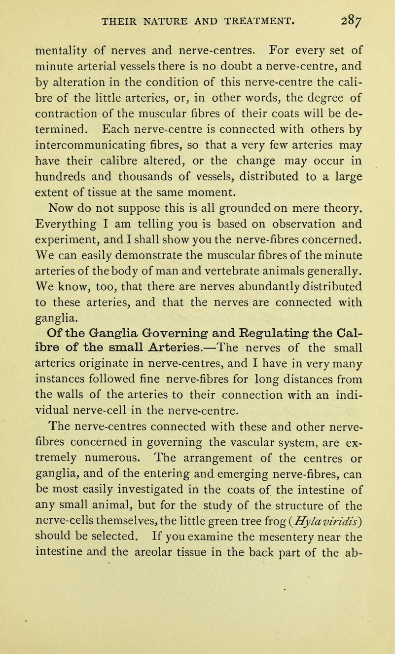 mentality of nerves and nerve-centres. For every set of minute arterial vessels there is no doubt a nerve-centre, and by alteration in the condition of this nerve-centre the cali- bre of the little arteries, or, in other words, the degree of contraction of the muscular fibres of their coats will be de- termined. Each nerve-centre is connected with others by intercommunicating fibres, so that a very few arteries may have their calibre altered, or the change may occur in hundreds and thousands of vessels, distributed to a large extent of tissue at the same moment. Now do not suppose this is all grounded on mere theory. Everything I am telling you is based on observation and experiment, and I shall show you the nerve-fibres concerned. We can easily demonstrate the muscular fibres of the minute arteries of the body of man and vertebrate animals generally. We know, too, that there are nerves abundantly distributed to these arteries, and that the nerves are connected with ganglia. Of the Ganglia Governing and Regulating the Cal- ibre of the small Arteries.—The nerves of the small arteries originate in nerve-centres, and I have in very many instances followed fine nerve-fibres for long distances from the walls of the arteries to their connection with an indi- vidual nerve-cell in the nerve-centre. The nerve-centres connected with these and other nerve- fibres concerned in governing the vascular system, are ex- tremely numerous. The arrangement of the centres or ganglia, and of the entering and emerging nerve-fibres, can be most easily investigated in the coats of the intestine of any small animal, but for the study of the structure of the nerve-cells themselves, the little green tree frog {Hylaviridis) should be selected. If you examine the mesentery near the intestine and the areolar tissue in the back part of the ab-
