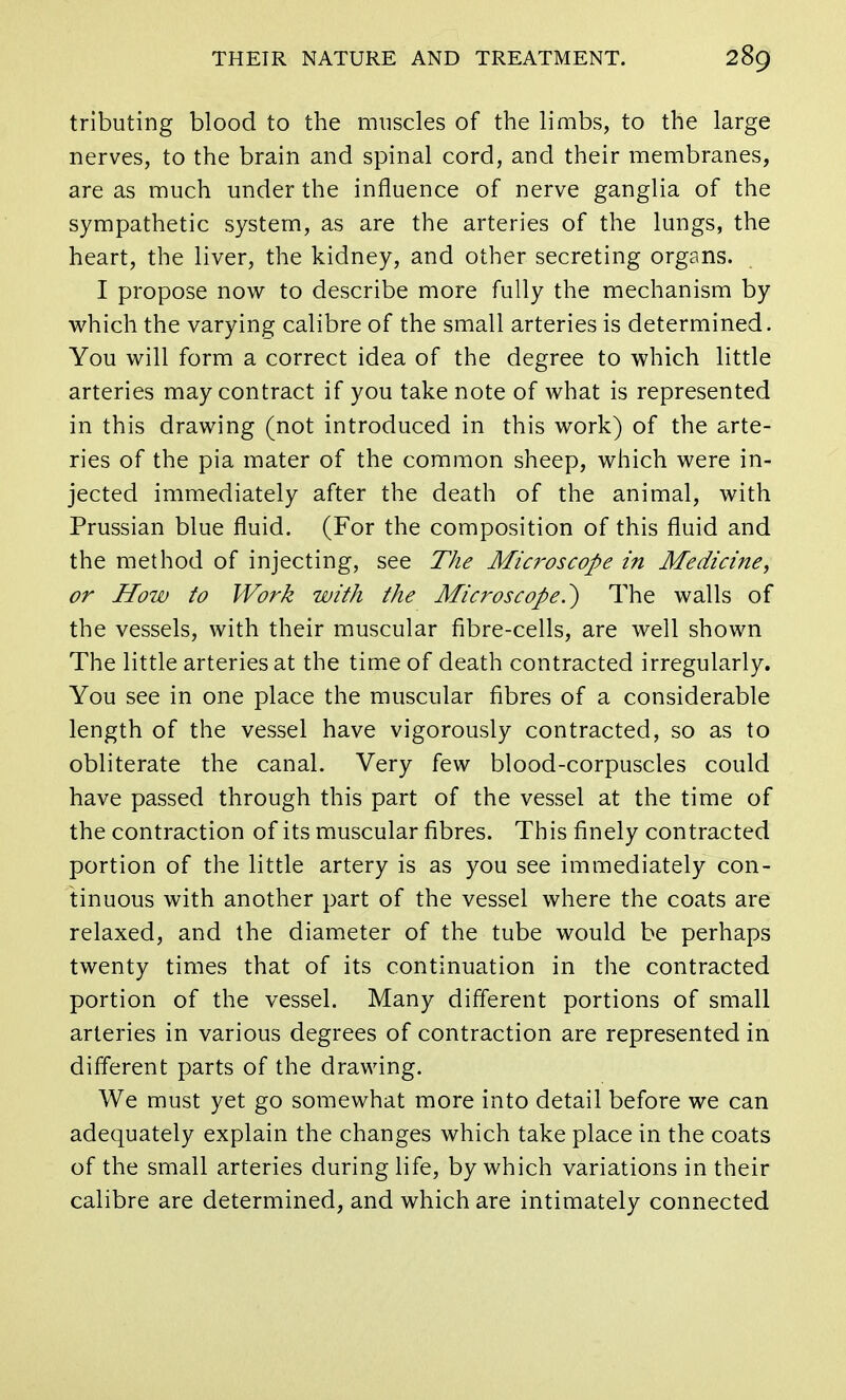 tributing blood to the muscles of the limbs, to the large nerves, to the brain and spinal cord, and their membranes, are as much under the influence of nerve ganglia of the sympathetic system, as are the arteries of the lungs, the heart, the liver, the kidney, and other secreting organs. I propose now to describe more fully the mechanism by which the varying calibre of the small arteries is determined. You will form a correct idea of the degree to which little arteries may contract if you take note of what is represented in this drawing (not introduced in this work) of the arte- ries of the pia mater of the common sheep, which were in- jected immediately after the death of the animal, with Prussian blue fluid. (For the composition of this fluid and the method of injecting, see The Microscope in Medicine, or How to Work with the Microscope?) The walls of the vessels, with their muscular fibre-cells, are well shown The little arteries at the time of death contracted irregularly. You see in one place the muscular fibres of a considerable length of the vessel have vigorously contracted, so as to obliterate the canal. Very few blood-corpuscles could have passed through this part of the vessel at the time of the contraction of its muscular fibres. This finely contracted portion of the little artery is as you see immediately con- tinuous with another part of the vessel where the coats are relaxed, and the diameter of the tube would be perhaps twenty times that of its continuation in the contracted portion of the vessel. Many different portions of small arteries in various degrees of contraction are represented in different parts of the drawing. We must yet go somewhat more into detail before we can adequately explain the changes which take place in the coats of the small arteries during life, by which variations in their calibre are determined, and which are intimately connected