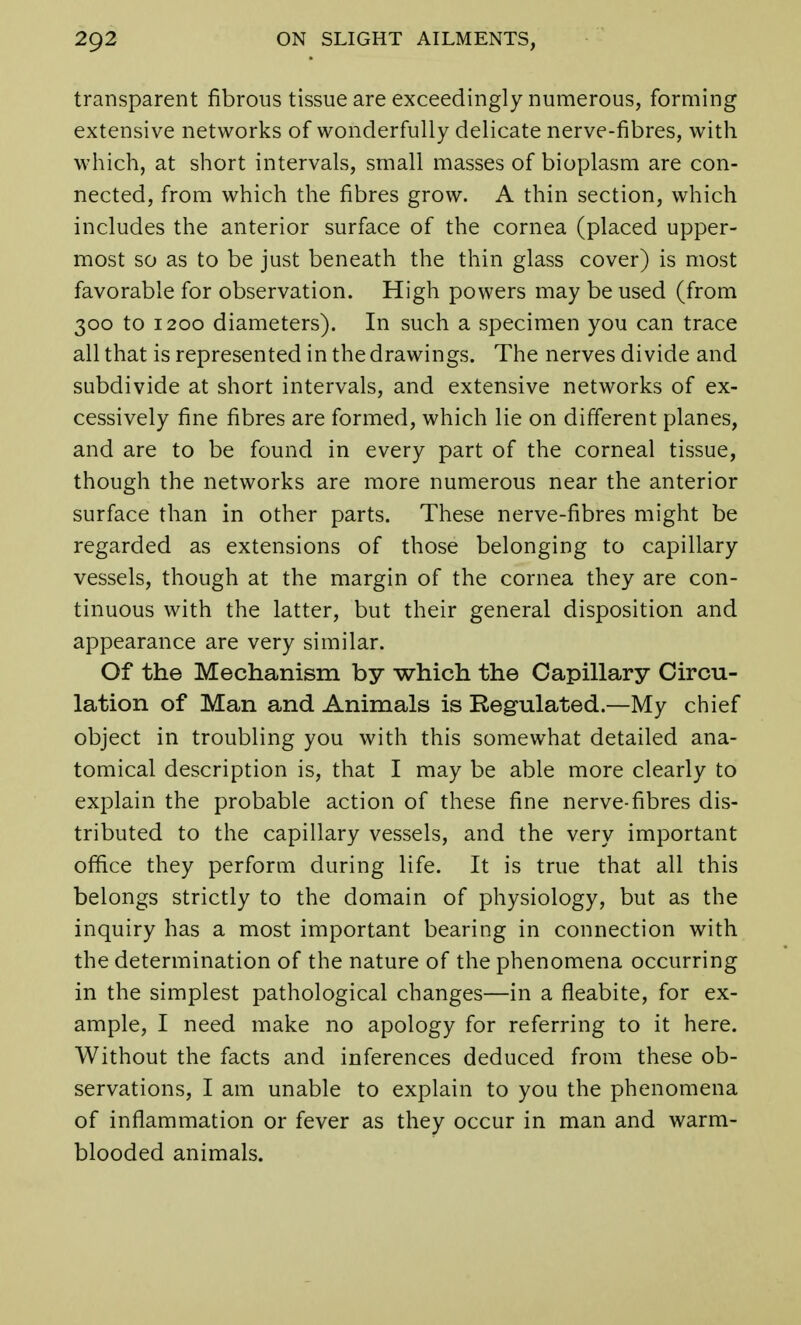transparent fibrous tissue are exceedingly numerous, forming extensive networks of wonderfully delicate nerve-fibres, with which, at short intervals, small masses of bioplasm are con- nected, from which the fibres grow. A thin section, which includes the anterior surface of the cornea (placed upper- most so as to be just beneath the thin glass cover) is most favorable for observation. High powers may be used (from 300 to 1200 diameters). In such a specimen you can trace all that is represented in the drawings. The nerves divide and subdivide at short intervals, and extensive networks of ex- cessively fine fibres are formed, which lie on different planes, and are to be found in every part of the corneal tissue, though the networks are more numerous near the anterior surface than in other parts. These nerve-fibres might be regarded as extensions of those belonging to capillary vessels, though at the margin of the cornea they are con- tinuous with the latter, but their general disposition and appearance are very similar. Of the Mechanism by which the Capillary Circu- lation of Man and Animals is Regulated.—My chief object in troubling you with this somewhat detailed ana- tomical description is, that I may be able more clearly to explain the probable action of these fine nerve-fibres dis- tributed to the capillary vessels, and the very important office they perform during life. It is true that all this belongs strictly to the domain of physiology, but as the inquiry has a most important bearing in connection with the determination of the nature of the phenomena occurring in the simplest pathological changes—in a fleabite, for ex- ample, I need make no apology for referring to it here. Without the facts and inferences deduced from these ob- servations, I am unable to explain to you the phenomena of inflammation or fever as they occur in man and warm- blooded animals.
