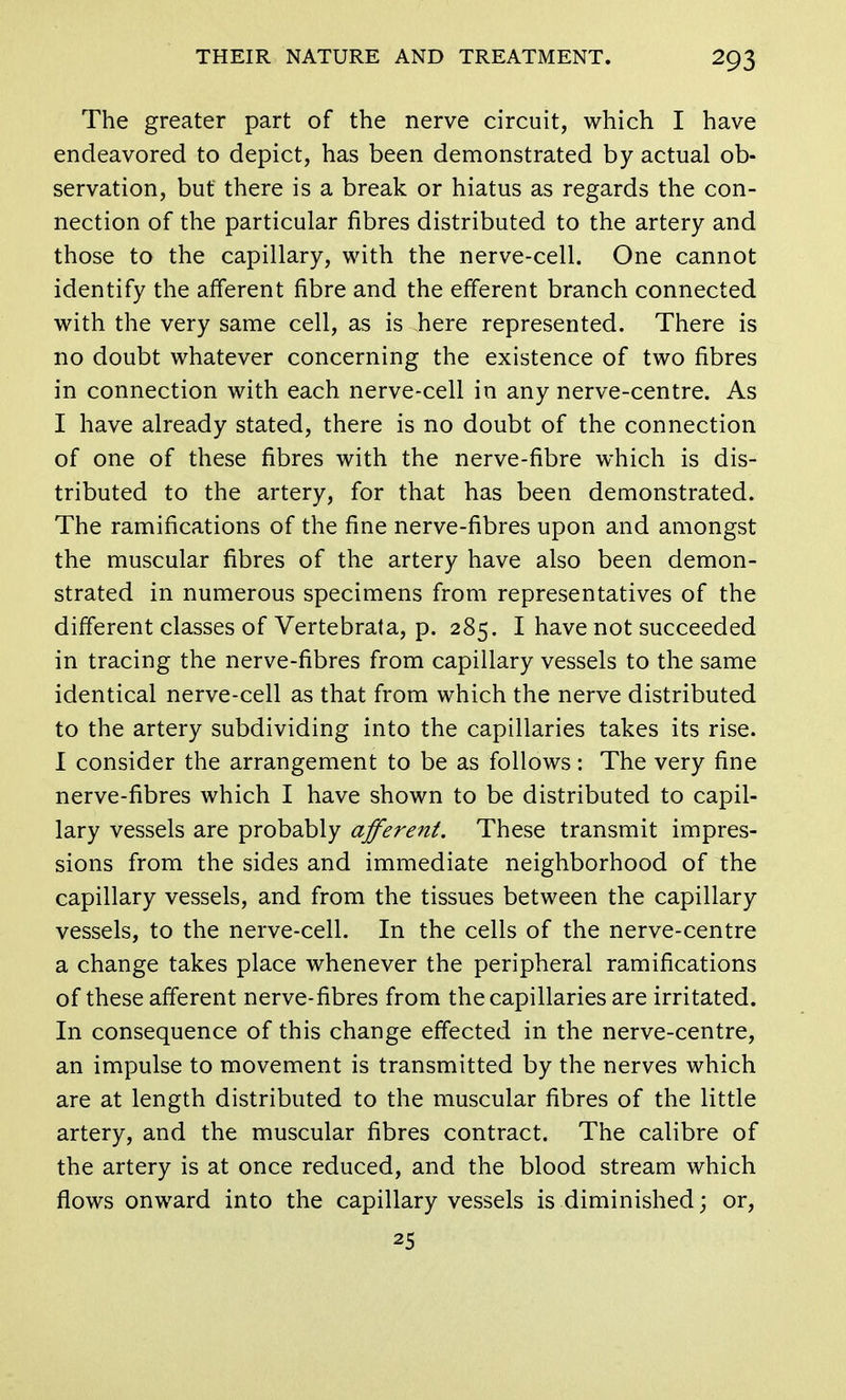 The greater part of the nerve circuit, which I have endeavored to depict, has been demonstrated by actual ob- servation, but there is a break or hiatus as regards the con- nection of the particular fibres distributed to the artery and those to the capillary, with the nerve-cell. One cannot identify the afferent fibre and the efferent branch connected with the very same cell, as is here represented. There is no doubt whatever concerning the existence of two fibres in connection with each nerve-cell in any nerve-centre. As I have already stated, there is no doubt of the connection of one of these fibres with the nerve-fibre which is dis- tributed to the artery, for that has been demonstrated. The ramifications of the fine nerve-fibres upon and amongst the muscular fibres of the artery have also been demon- strated in numerous specimens from representatives of the different classes of Vertebrata, p. 285. I have not succeeded in tracing the nerve-fibres from capillary vessels to the same identical nerve-cell as that from which the nerve distributed to the artery subdividing into the capillaries takes its rise. I consider the arrangement to be as follows: The very fine nerve-fibres which I have shown to be distributed to capil- lary vessels are probably afferent. These transmit impres- sions from the sides and immediate neighborhood of the capillary vessels, and from the tissues between the capillary vessels, to the nerve-cell. In the cells of the nerve-centre a change takes place whenever the peripheral ramifications of these afferent nerve-fibres from the capillaries are irritated. In consequence of this change effected in the nerve-centre, an impulse to movement is transmitted by the nerves which are at length distributed to the muscular fibres of the little artery, and the muscular fibres contract. The calibre of the artery is at once reduced, and the blood stream which flows onward into the capillary vessels is diminished; or, 25