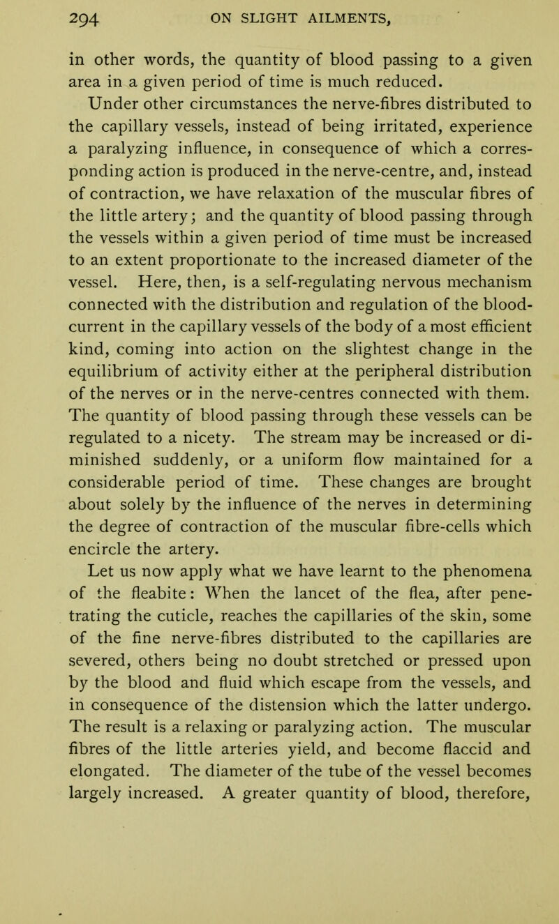 in other words, the quantity of blood passing to a given area in a given period of time is much reduced. Under other circumstances the nerve-fibres distributed to the capillary vessels, instead of being irritated, experience a paralyzing influence, in consequence of which a corres- ponding action is produced in the nerve-centre, and, instead of contraction, we have relaxation of the muscular fibres of the little artery; and the quantity of blood passing through the vessels within a given period of time must be increased to an extent proportionate to the increased diameter of the vessel. Here, then, is a self-regulating nervous mechanism connected with the distribution and regulation of the blood- current in the capillary vessels of the body of a most efficient kind, coming into action on the slightest change in the equilibrium of activity either at the peripheral distribution of the nerves or in the nerve-centres connected with them. The quantity of blood passing through these vessels can be regulated to a nicety. The stream may be increased or di- minished suddenly, or a uniform flow maintained for a considerable period of time. These changes are brought about solely by the influence of the nerves in determining the degree of contraction of the muscular fibre-cells which encircle the artery. Let us now apply what we have learnt to the phenomena of the fleabite: When the lancet of the flea, after pene- trating the cuticle, reaches the capillaries of the skin, some of the fine nerve-fibres distributed to the capillaries are severed, others being no doubt stretched or pressed upon by the blood and fluid which escape from the vessels, and in consequence of the distension which the latter undergo. The result is a relaxing or paralyzing action. The muscular fibres of the little arteries yield, and become flaccid and elongated. The diameter of the tube of the vessel becomes largely increased. A greater quantity of blood, therefore,