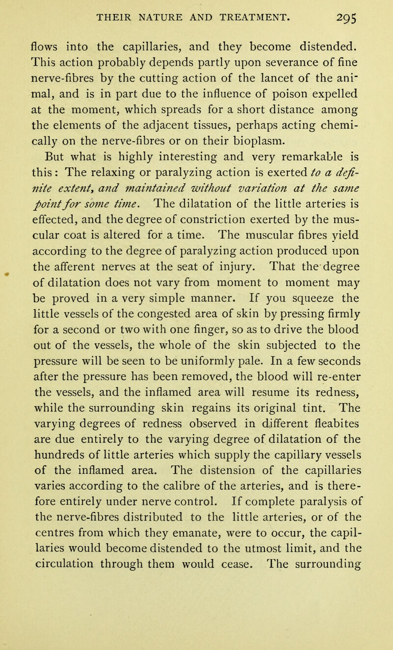 flows into the capillaries, and they become distended. This action probably depends partly upon severance of fine nerve-fibres by the cutting action of the lancet of the ani- mal, and is in part due to the influence of poison expelled at the moment, which spreads for a short distance among the elements of the adjacent tissues, perhaps acting chemi- cally on the nerve-fibres or on their bioplasm. But what is highly interesting and very remarkable is this : The relaxing or paralyzing action is exerted to a defi- nite extent, and maintained without variation at the same point for some time. The dilatation of the little arteries is effected, and the degree of constriction exerted by the mus- cular coat is altered for a time. The muscular fibres yield according to the degree of paralyzing action produced upon the afferent nerves at the seat of injury. That the degree of dilatation does not vary from moment to moment may be proved in a very simple manner. If you squeeze the little vessels of the congested area of skin by pressing firmly for a second or two with one finger, so as to drive the blood out of the vessels, the whole of the skin subjected to the pressure will be seen to be uniformly pale. In a few seconds after the pressure has been removed, the blood will re-enter the vessels, and the inflamed area will resume its redness, while the surrounding skin regains its original tint. The varying degrees of redness observed in different fleabites are due entirely to the varying degree of dilatation of the hundreds of little arteries which supply the capillary vessels of the inflamed area. The distension of the capillaries varies according to the calibre of the arteries, and is there- fore entirely under nerve control. If complete paralysis of the nerve-fibres distributed to the little arteries, or of the centres from which they emanate, were to occur, the capil- laries would become distended to the utmost limit, and the circulation through them would cease. The surrounding