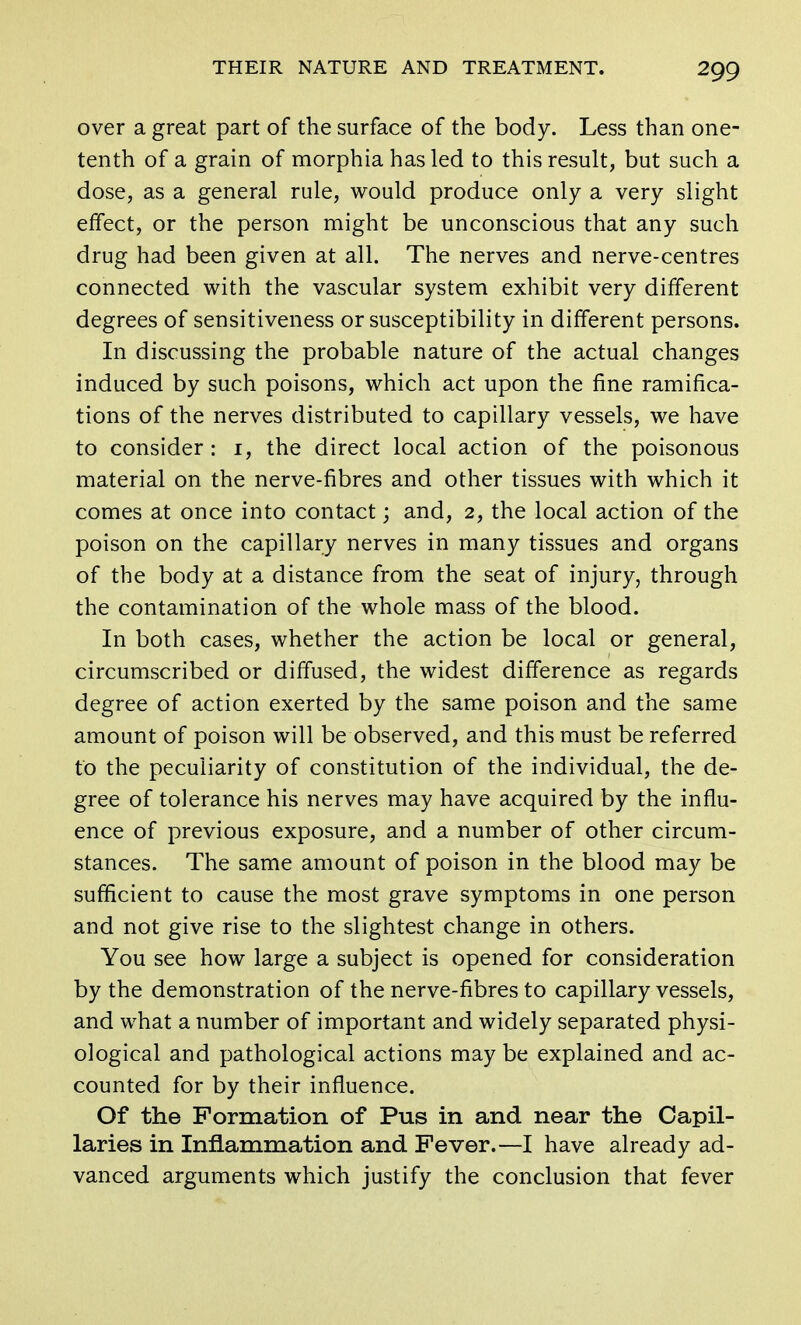 over a great part of the surface of the body. Less than one- tenth of a grain of morphia has led to this result, but such a dose, as a general rule, would produce only a very slight effect, or the person might be unconscious that any such drug had been given at all. The nerves and nerve-centres connected with the vascular system exhibit very different degrees of sensitiveness or susceptibility in different persons. In discussing the probable nature of the actual changes induced by such poisons, which act upon the fine ramifica- tions of the nerves distributed to capillary vessels, we have to consider : 1, the direct local action of the poisonous material on the nerve-fibres and other tissues with which it comes at once into contact; and, 2, the local action of the poison on the capillary nerves in many tissues and organs of the body at a distance from the seat of injury, through the contamination of the whole mass of the blood. In both cases, whether the action be local or general, circumscribed or diffused, the widest difference as regards degree of action exerted by the same poison and the same amount of poison will be observed, and this must be referred to the peculiarity of constitution of the individual, the de- gree of tolerance his nerves may have acquired by the influ- ence of previous exposure, and a number of other circum- stances. The same amount of poison in the blood may be sufficient to cause the most grave symptoms in one person and not give rise to the slightest change in others. You see how large a subject is opened for consideration by the demonstration of the nerve-fibres to capillary vessels, and what a number of important and widely separated physi- ological and pathological actions may be explained and ac- counted for by their influence. Of the Formation of Pus in and near the Capil- laries in Inflammation and Fever.—I have already ad- vanced arguments which justify the conclusion that fever