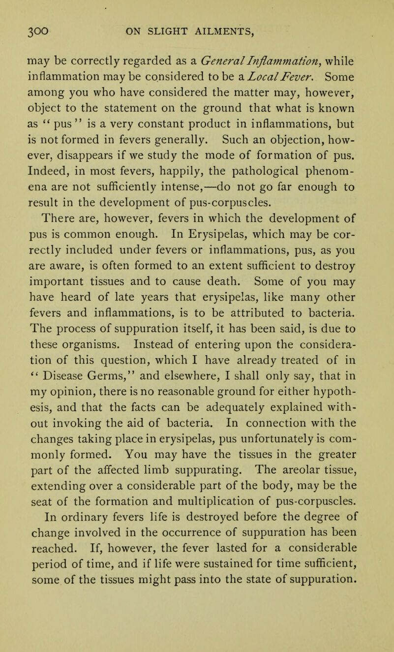 may be correctly regarded as a General Inflammation, while inflammation may be considered to be a LocalFever. Some among you who have considered the matter may, however, object to the statement on the ground that what is known as pus is a very constant product in inflammations, but is not formed in fevers generally. Such an objection, how- ever, disappears if we study the mode of formation of pus. Indeed, in most fevers, happily, the pathological phenom- ena are not sufficiently intense,—do not go far enough to result in the development of pus-corpuscles. There are, however, fevers in which the development of pus is common enough. In Erysipelas, which may be cor- rectly included under fevers or inflammations, pus, as you are aware, is often formed to an extent sufficient to destroy important tissues and to cause death. Some of you may have heard of late years that erysipelas, like many other fevers and inflammations, is to be attributed to bacteria. The process of suppuration itself, it has been said, is due to these organisms. Instead of entering upon the considera- tion of this question, which I have already treated of in Disease Germs, and elsewhere, I shall only say, that in my opinion, there is no reasonable ground for either hypoth- esis, and that the facts can be adequately explained with- out invoking the aid of bacteria. In connection with the changes taking place in erysipelas, pus unfortunately is com- monly formed. You may have the tissues in the greater part of the affected limb suppurating. The areolar tissue, extending over a considerable part of the body, may be the seat of the formation and multiplication of pus-corpuscles. In ordinary fevers life is destroyed before the degree of change involved in the occurrence of suppuration has been reached. If, however, the fever lasted for a considerable period of time, and if life were sustained for time sufficient, some of the tissues might pass into the state of suppuration.