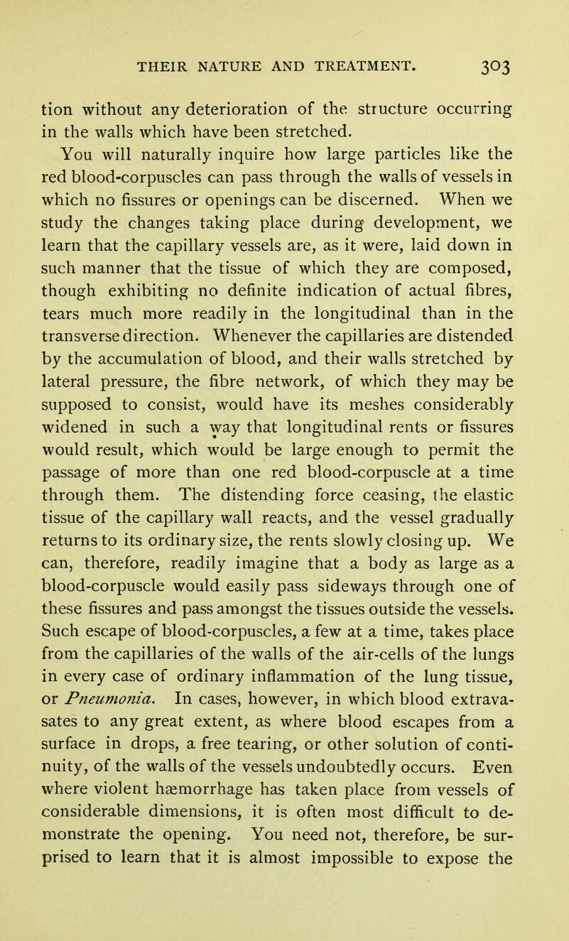 tion without any deterioration of the structure occurring in the walls which have been stretched. You will naturally inquire how large particles like the red blood-corpuscles can pass through the walls of vessels in which no fissures or openings can be discerned. When we study the changes taking place during development, we learn that the capillary vessels are, as it were, laid down in such manner that the tissue of which they are composed, though exhibiting no definite indication of actual fibres, tears much more readily in the longitudinal than in the transverse direction. Whenever the capillaries are distended by the accumulation of blood, and their walls stretched by lateral pressure, the fibre network, of which they may be supposed to consist, would have its meshes considerably widened in such a way that longitudinal rents or fissures would result, which would be large enough to permit the passage of more than one red blood-corpuscle at a time through them. The distending force ceasing, the elastic tissue of the capillary wall reacts, and the vessel gradually returns to its ordinary size, the rents slowly closing up. We can, therefore, readily imagine that a body as large as a blood-corpuscle would easily pass sideways through one of these fissures and pass amongst the tissues outside the vessels. Such escape of blood-corpuscles, a few at a time, takes place from the capillaries of the walls of the air-ceils of the lungs in every case of ordinary inflammation of the lung tissue, or Pneumonia. In cases, however, in which blood extrava- sates to any great extent, as where blood escapes from a surface in drops, a free tearing, or other solution of conti- nuity, of the walls of the vessels undoubtedly occurs. Even where violent haemorrhage has taken place from vessels of considerable dimensions, it is often most difficult to de- monstrate the opening. You need not, therefore, be sur- prised to learn that it is almost impossible to expose the