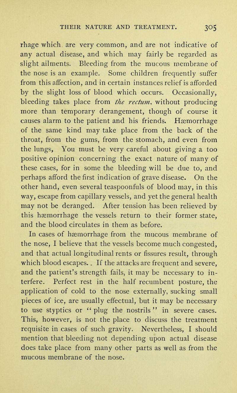 rhage which are very common, and are not indicative of any actual disease, and which may fairly be regarded as slight ailments. Bleeding from the mucous membrane of the nose is an example. Some children frequently suffer from this affection, and in certain instances relief is afforded by the slight loss of blood which occurs. Occasionally, bleeding takes place from the rectum, without producing more than temporary derangement, though of course it causes alarm to the patient and his friends. Haemorrhage of the same kind may take place from the back of the throat, from the gums, from the stomach, and even from the lungs, You must be very careful about giving a too positive opinion concerning the exact nature of many of these cases, for in some the bleeding will be due to, and perhaps afford the first indication of grave disease. On the other hand, even several teaspoonfuls of blood may, in this way, escape from capillary vessels, and yet the general health may not be deranged. After tension has been relieved by this haemorrhage the vessels return to their former state, and the blood circulates in them as before. In cases of haemorrhage from the mucous membrane of the nose, I believe that the vessels become much congested, and that actual longitudinal rents or fissures result, through which blood escapes. . If the attacks are frequent and severe, and the patient's strength fails, it may be necessary to in- terfere. Perfect rest in the half recumbent posture, the application of cold to the nose externally, sucking small pieces of ice, are usually effectual, but it may be necessary to use styptics or plug the nostrils in severe cases. This, however, is not the place to discuss the treatment requisite in cases of such gravity. Nevertheless, I should mention that bleeding not depending upon actual disease does take place from many other parts as well as from the mucous membrane of the nose.
