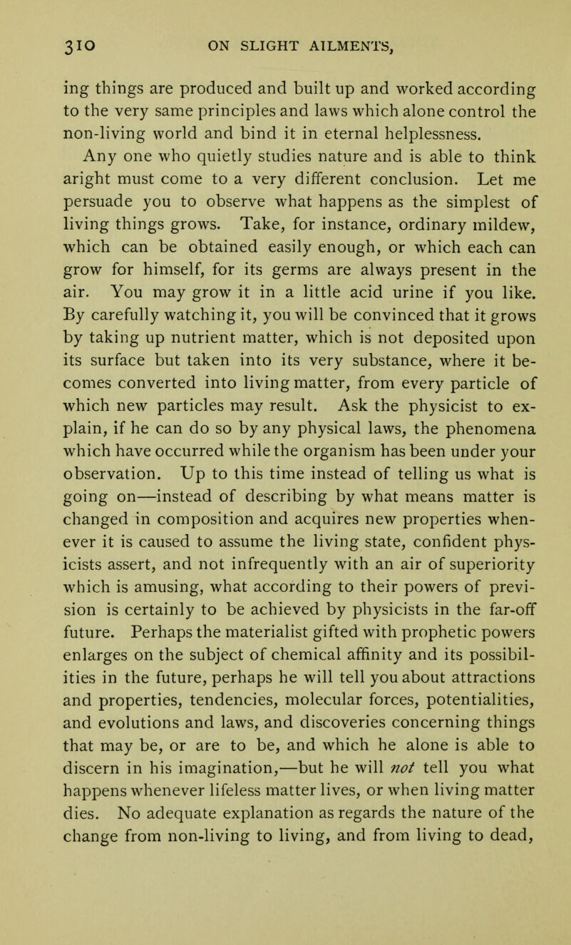 ing things are produced and built up and worked according to the very same principles and laws which alone control the non-living world and bind it in eternal helplessness. Any one who quietly studies nature and is able to think aright must come to a very different conclusion. Let me persuade you to observe what happens as the simplest of living things grows. Take, for instance, ordinary mildew, which can be obtained easily enough, or which each can grow for himself, for its germs are always present in the air. You may grow it in a little acid urine if you like. By carefully watching it, you will be convinced that it grows by taking up nutrient matter, which is not deposited upon its surface but taken into its very substance, where it be- comes converted into living matter, from every particle of which new particles may result. Ask the physicist to ex- plain, if he can do so by any physical laws, the phenomena which have occurred while the organism has been under your observation. Up to this time instead of telling us what is going on—instead of describing by what means matter is changed in composition and acquires new properties when- ever it is caused to assume the living state, confident phys- icists assert, and not infrequently with an air of superiority which is amusing, what according to their powers of previ- sion is certainly to be achieved by physicists in the far-off future. Perhaps the materialist gifted with prophetic powers enlarges on the subject of chemical affinity and its possibil- ities in the future, perhaps he will tell you about attractions and properties, tendencies, molecular forces, potentialities, and evolutions and laws, and discoveries concerning things that may be, or are to be, and which he alone is able to discern in his imagination,—but he will not tell you what happens whenever lifeless matter lives, or when living matter dies. No adequate explanation as regards the nature of the change from non-living to living, and from living to dead,