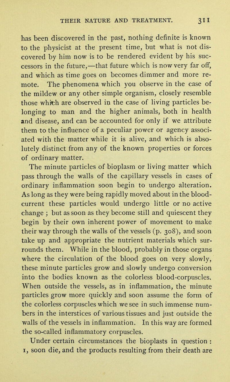 has been discovered in the past, nothing definite is known to the physicist at the present time, but what is not dis- covered by him now is to be rendered evident by his suc- cessors in the future,—that future which is now very far off, and which as time goes on becomes dimmer and more re- mote. The phenomena which you observe in the case of the mildew or any other simple organism, closely resemble those whit;h are observed in the case of living particles be- longing to man and the higher animals, both in health and disease, and can be accounted for only if we attribute them to the influence of a peculiar power or agency associ- ated with the matter while it is alive, and which is abso- lutely distinct from any of the known properties or forces of ordinary matter. The minute particles of bioplasm or living matter which pass through the walls of the capillary vessels in cases of ordinary inflammation soon begin to undergo alteration. As long as they were being rapidly moved about in the blood- current these particles would undergo little or no active change ; but as soon as they become still and quiescent they begin by their own inherent power of movement to make their way through the walls of the vessels (p. 308), and soon take up and appropriate the nutrient materials which sur- rounds them. While in the blood, probably in those organs where the circulation of the blood goes on very slowly, these minute particles grow and slowly undergo conversion into the bodies known as the colorless blood-corpuscles. When outside the vessels, as in inflammation, the minute particles grow more quickly and soon assume the form of the colorless corpuscles which we see in such immense num- bers in the interstices of various tissues and just outside the walls of the vessels in inflammation. In this way are formed the so-called inflammatory corpuscles. Under certain circumstances the bioplasts in question : 1, soon die, and the products resulting from their death are