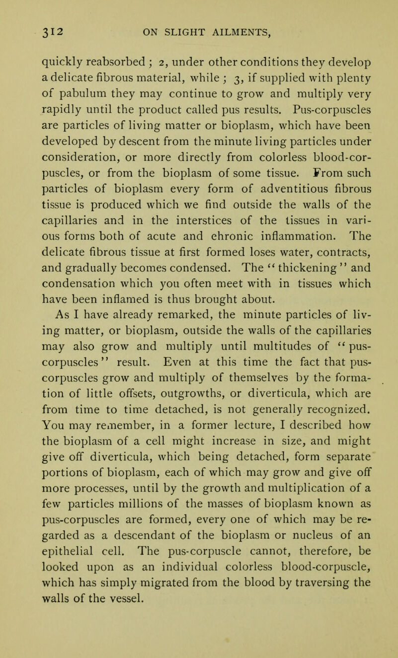 quickly reabsorbed ; 2, under other conditions they develop a delicate fibrous material, while ; 3, if supplied with plenty of pabulum they may continue to grow and multiply very rapidly until the product called pus results. Pus-corpuscles are particles of living matter or bioplasm, which have been developed by descent from the minute living particles under consideration, or more directly from colorless blood-cor- puscles, or from the bioplasm of some tissue. From such particles of bioplasm every form of adventitious fibrous tissue is produced which we find outside the walls of the capillaries and in the interstices of the tissues in vari- ous forms both of acute and chronic inflammation. The delicate fibrous tissue at first formed loses water, contracts, and gradually becomes condensed. The thickening and condensation which you often meet with in tissues which have been inflamed is thus brought about. As I have already remarked, the minute particles of liv- ing matter, or bioplasm, outside the walls of the capillaries may also grow and multiply until multitudes of pus- corpuscles result. Even at this time the fact that pus- corpuscles grow and multiply of themselves by the forma- tion of little offsets, outgrowths, or diverticula, which are from time to time detached, is not generally recognized. You may remember, in a former lecture, I described how the bioplasm of a cell might increase in size, and might give off diverticula, which being detached, form separate portions of bioplasm, each of which may grow and give off more processes, until by the growth and multiplication of a few particles millions of the masses of bioplasm known as pus-corpuscles are formed, every one of which may be re- garded as a descendant of the bioplasm or nucleus of an epithelial cell. The pus-corpuscle cannot, therefore, be looked upon as an individual colorless blood-corpuscle, which has simply migrated from the blood by traversing the walls of the vessel.