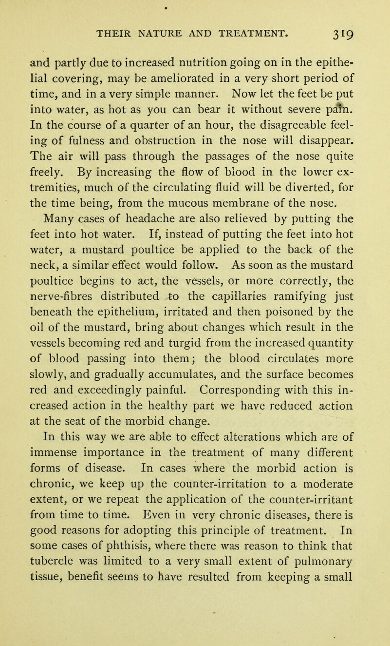 and partly due to increased nutrition going on in the epithe- lial covering, may be ameliorated in a very short period of time, and in a very simple manner. Now let the feet be put into water, as hot as you can bear it without severe pam. In the course of a quarter of an hour, the disagreeable feel- ing of fulness and obstruction in the nose will disappear. The air will pass through the passages of the nose quite freely. By increasing the flow of blood in the lower ex- tremities, much of the circulating fluid will be diverted, for the time being, from the mucous membrane of the nose. Many cases of headache are also relieved by putting the feet into hot water. If, instead of putting the feet into hot water, a mustard poultice be applied to the back of the neck, a similar effect would follow. As soon as the mustard poultice begins to act, the vessels, or more correctly, the nerve-fibres distributed to the capillaries ramifying just beneath the epithelium, irritated and then poisoned by the oil of the mustard, bring about changes which result in the vessels becoming red and turgid from the increased quantity of blood passing into them; the blood circulates more slowly, and gradually accumulates, and the surface becomes red and exceedingly painful. Corresponding with this in- creased action in the healthy part we have reduced action at the seat of the morbid change. In this way we are able to effect alterations which are of immense importance in the treatment of many different forms of disease. In cases where the morbid action is chronic, we keep up the counter-irritation to a moderate extent, or we repeat the application of the counter-irritant from time to time. Even in very chronic diseases, there is good reasons for adopting this principle of treatment. In some cases of phthisis, where there was reason to think that tubercle was limited to a very small extent of pulmonary tissue, benefit seems to have resulted from keeping a small