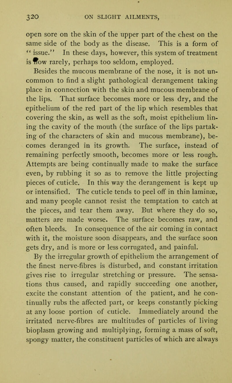 open sore on the skin of the upper part of the chest on the same side of the body as the disease. This is a form of  issue. In these days, however, this system of treatment isffow rarely, perhaps too seldom, employed. Besides the mucous membrane of the nose, it is not un- common to find a slight pathological derangement taking place in connection with the skin and mucous membrane of the lips. That surface becomes more or less dry, and the epithelium of the red part of the lip which resembles that covering the skin, as well as the soft, moist epithelium lin- ing the cavity of the mouth (the surface of the lips partak- ing of the characters of skin and mucous membrane), be- comes deranged in its growth. The surface, instead of remaining perfectly smooth, becomes more or less rough. Attempts are being continually made to make the surface even, by rubbing it so as to remove the little projecting pieces of cuticle. In this way the derangement is kept up or intensified. The cuticle tends to peel off in thin laminae, and many people cannot resist the temptation to catch at the pieces, and tear them away. But where they do so, matters are made worse. The surface becomes raw, and often bleeds. In consequence of the air coming in contact with it, the moisture soon disappears, and the surface soon gets dry, and is more or less corrugated, and painful. By the irregular growth of epithelium the arrangement of the finest nerve-fibres is disturbed, and constant irritation gives rise to irregular stretching or pressure. The sensa- tions thus caused, and rapidly succeeding one another, excite the constant attention of the patient, and he con- tinually rubs the affected part, or keeps constantly picking at any loose portion of cuticle. Immediately around the irritated nerve-fibres are multitudes of particles of living bioplasm growing and multiplying, forming a mass of soft, spongy matter, the constituent particles of which are always