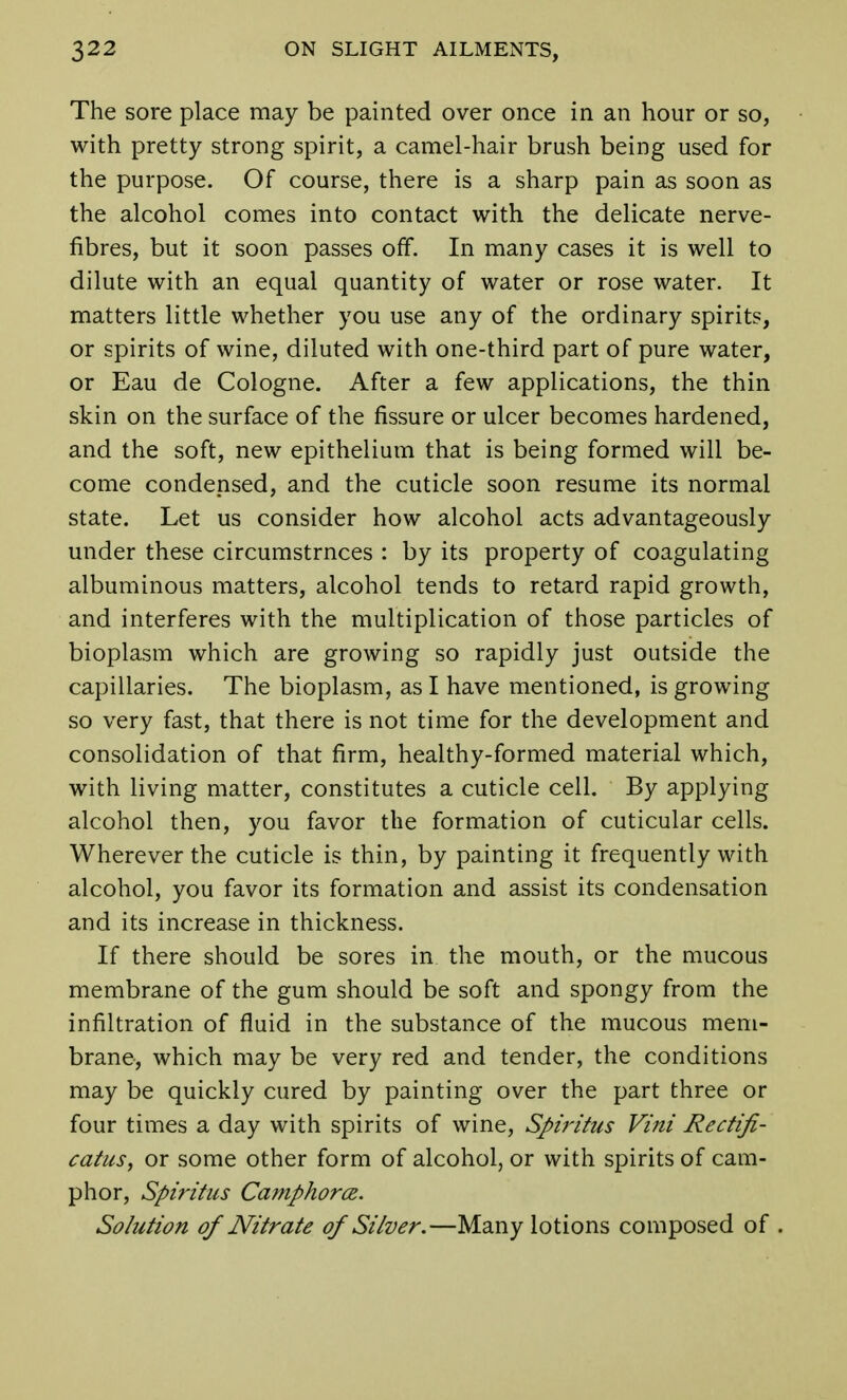 The sore place may be painted over once in an hour or so, with pretty strong spirit, a camel-hair brush being used for the purpose. Of course, there is a sharp pain as soon as the alcohol comes into contact with the delicate nerve- fibres, but it soon passes off. In many cases it is well to dilute with an equal quantity of water or rose water. It matters little whether you use any of the ordinary spirits, or spirits of wine, diluted with one-third part of pure water, or Eau de Cologne. After a few applications, the thin skin on the surface of the fissure or ulcer becomes hardened, and the soft, new epithelium that is being formed will be- come condensed, and the cuticle soon resume its normal state. Let us consider how alcohol acts advantageously under these circumstrnces : by its property of coagulating albuminous matters, alcohol tends to retard rapid growth, and interferes with the multiplication of those particles of bioplasm which are growing so rapidly just outside the capillaries. The bioplasm, as I have mentioned, is growing so very fast, that there is not time for the development and consolidation of that firm, healthy-formed material which, with living matter, constitutes a cuticle cell. By applying alcohol then, you favor the formation of cuticular cells. Wherever the cuticle is thin, by painting it frequently with alcohol, you favor its formation and assist its condensation and its increase in thickness. If there should be sores in the mouth, or the mucous membrane of the gum should be soft and spongy from the infiltration of fluid in the substance of the mucous mem- brane, which may be very red and tender, the conditions may be quickly cured by painting over the part three or four times a day with spirits of wine, Spiritus Vini Rectifi- catus, or some other form of alcohol, or with spirits of cam- phor, Spiritus Camphors. Solution of Nitrate of Silver.—Many lotions composed of .