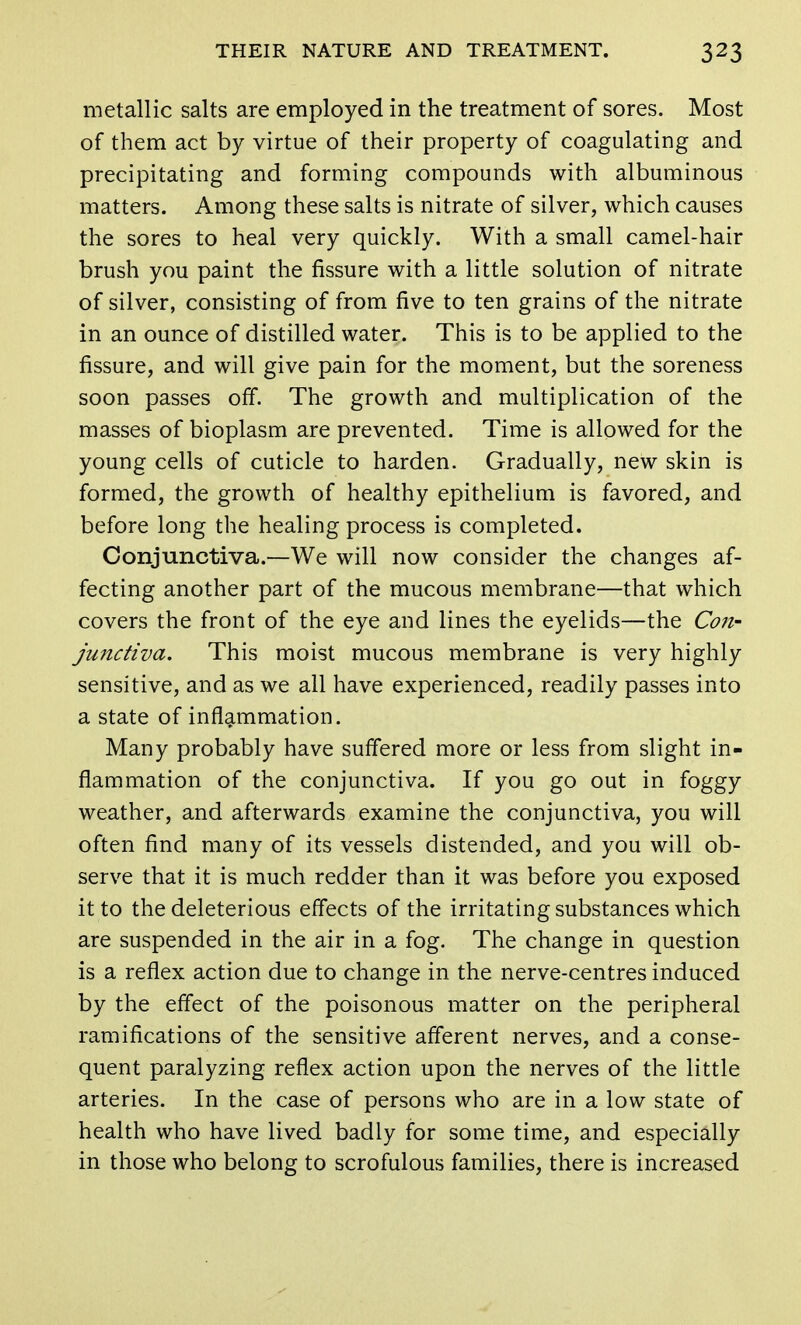 metallic salts are employed in the treatment of sores. Most of them act by virtue of their property of coagulating and precipitating and forming compounds with albuminous matters. Among these salts is nitrate of silver, which causes the sores to heal very quickly. With a small camel-hair brush you paint the fissure with a little solution of nitrate of silver, consisting of from five to ten grains of the nitrate in an ounce of distilled water. This is to be applied to the fissure, and will give pain for the moment, but the soreness soon passes off. The growth and multiplication of the masses of bioplasm are prevented. Time is allowed for the young cells of cuticle to harden. Gradually, new skin is formed, the growth of healthy epithelium is favored, and before long the healing process is completed. Conjunctiva.—We will now consider the changes af- fecting another part of the mucous membrane—that which covers the front of the eye and lines the eyelids—the Con- junctiva. This moist mucous membrane is very highly sensitive, and as we all have experienced, readily passes into a state of inflammation. Many probably have suffered more or less from slight in- flammation of the conjunctiva. If you go out in foggy weather, and afterwards examine the conjunctiva, you will often find many of its vessels distended, and you will ob- serve that it is much redder than it was before you exposed it to the deleterious effects of the irritating substances which are suspended in the air in a fog. The change in question is a reflex action due to change in the nerve-centres induced by the effect of the poisonous matter on the peripheral ramifications of the sensitive afferent nerves, and a conse- quent paralyzing reflex action upon the nerves of the little arteries. In the case of persons who are in a low state of health who have lived badly for some time, and especially in those who belong to scrofulous families, there is increased