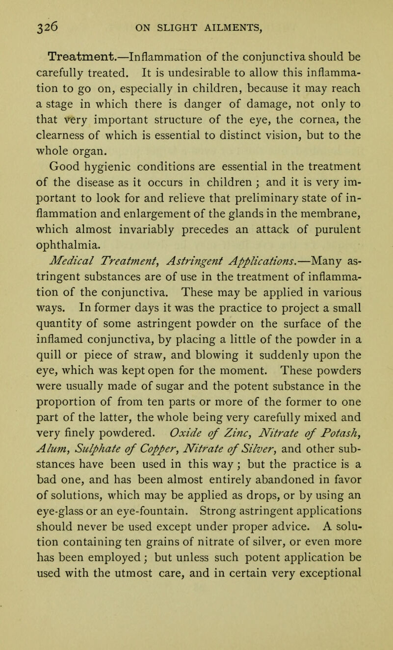 Treatment.—Inflammation of the conjunctiva should be carefully treated. It is undesirable to allow this inflamma- tion to go on, especially in children, because it may reach a stage in which there is danger of damage, not only to that very important structure of the eye, the cornea, the clearness of which is essential to distinct vision, but to the whole organ. Good hygienic conditions are essential in the treatment of the disease as it occurs in children ; and it is very im- portant to look for and relieve that preliminary state of in- flammation and enlargement of the glands in the membrane, which almost invariably precedes an attack of purulent ophthalmia. Medical Treatment, Astringent Applications.—Many as- tringent substances are of use in the treatment of inflamma- tion of the conjunctiva. These may be applied in various ways. In former days it was the practice to project a small quantity of some astringent powder on the surface of the inflamed conjunctiva, by placing a little of the powder in a quill or piece of straw, and blowing it suddenly upon the eye, which was kept open for the moment. These powders were usually made of sugar and the potent substance in the proportion of from ten parts or more of the former to one part of the latter, the whole being very carefully mixed and very finely powdered. Oxide of Zinc, Nitrate of Potash, Alum, Sulphate of Copper, Nitrate of Silver, and other sub- stances have been used in this way ; but the practice is a bad one, and has been almost entirely abandoned in favor of solutions, which may be applied as drops, or by using an eye-glass or an eye-fountain. Strong astringent applications should never be used except under proper advice. A solu- tion containing ten grains of nitrate of silver, or even more has been employed; but unless such potent application be used with the utmost care, and in certain very exceptional