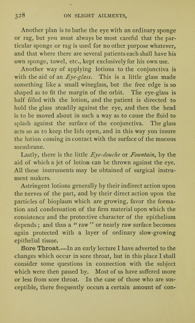 Another plan is to bathe the eye with an ordinary sponge or rag, but you must always be most careful that the par- ticular sponge or rag is used for no other purpose whatever, and that where there are several patients each shall have his own sponge, towel, etc., kept exclusively for his own use. Another way of applying lotions to the conjunctiva is with the aid of an Eye-glass. This is a little glass made something like a small wineglass, but the free edge is so shaped as to fit the margin of the orbit. The eye-glass is half filled with the lotion, and the patient is directed to hold the glass steadily against the eye, and then the head is to be moved about in such a way as to cause the fluid to splash against the surface of the conjunctiva. The glass acts so as to keep the lids open, and in this way you insure the lotion coming in contact with the surface of the mucous membrane. Lastly, there is the little Eye-douche or Eountain, by the aid of which a jet of lotion can be thrown against the eye. All these instruments may be obtained of surgical instru- ment makers. Astringent lotions generally by their indirect action upon the nerves of the part, and by their direct action upon the particles of bioplasm which are growing, favor the forma- tion and condensation of the firm material upon which the consistence and the protective character of the epithelium depends ; and thus a  raw '' or nearly raw surface becomes again protected with a layer of ordinary slow-growing epithelial tissue. Sore Throat.—In an early lecture I have adverted to the changes which occur in sore throat, but in this place I shall consider some questions in connection with the subject which were then passed by. Most of us have suffered more or less from sore throat. In the case of those who are sus- ceptible, there frequently occurs a certain amount of con-