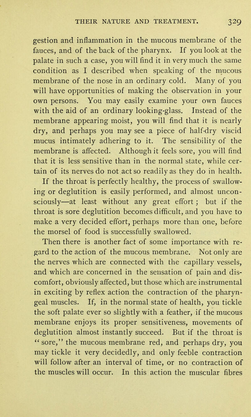 gestion and inflammation in the mucous membrane of the fauces, and of the back of the pharynx. If you look at the palate in such a case, you will find it in very much the same condition as I described when speaking of the mucous membrane of the nose in an ordinary cold. Many of you will have opportunities of making the observation in your own persons. You may easily examine your own fauces with the aid of an ordinary looking-glass. Instead of the membrane appearing moist, you will find that it is nearly dry, and perhaps you may see a piece of half-dry viscid mucus intimately adhering to it. The sensibility of the membrane is affected. Although it feels sore, you will find that it is less sensitive than in the normal state, while cer- tain of its nerves do not act so readily as they do in health. If the throat is perfectly healthy, the process of swallow- ing or deglutition is easily performed, and almost uncon- sciously—at least without any great effort; but if the throat is sore deglutition becomes difficult, and you have to make a very decided effort, perhaps more than one, before the morsel of food is successfully swallowed. Then there is another fact of some importance with re- gard to the action of the mucous membrane. Not only are the nerves which are connected with the capillary vessels, and which are concerned in the sensation of pain and dis- comfort, obviously affected, but those which are instrumental in exciting by reflex action the contraction of the pharyn- geal muscles. If, in the normal state of health, you tickle the soft palate ever so slightly with a feather, if the mucous membrane enjoys its proper sensitiveness, movements of deglutition almost instantly succeed. But if the throat is  sore, the mucous membrane red, and perhaps dry, you may tickle it very decidedly, and only feeble contraction will follow after an interval of time, or no contraction of the muscles will occur. In this action the muscular fibres