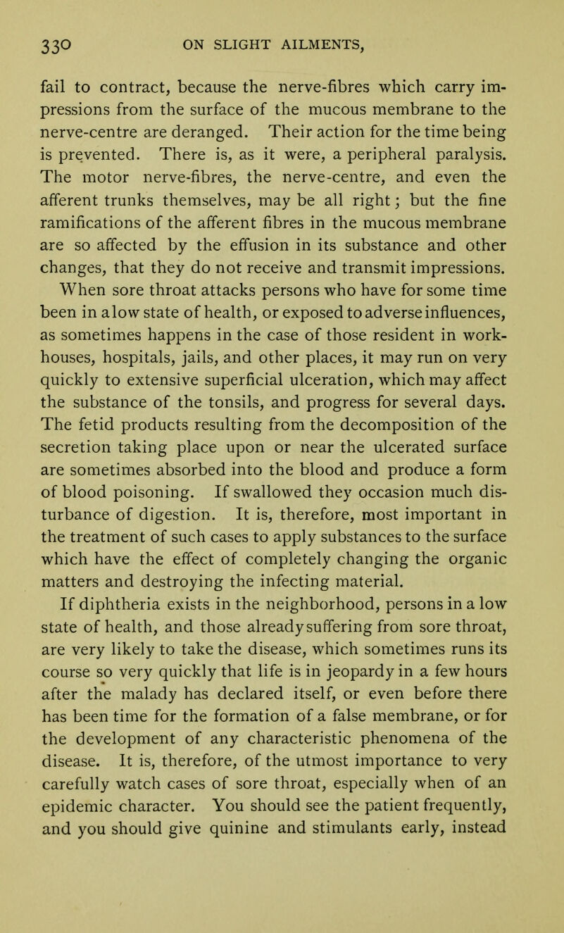 fail to contract, because the nerve-fibres which carry im- pressions from the surface of the mucous membrane to the nerve-centre are deranged. Their action for the time being is prevented. There is, as it were, a peripheral paralysis. The motor nerve-fibres, the nerve-centre, and even the afferent trunks themselves, may be all right; but the fine ramifications of the afferent fibres in the mucous membrane are so affected by the effusion in its substance and other changes, that they do not receive and transmit impressions. When sore throat attacks persons who have for some time been in alow state of health, or exposed to adverse influences, as sometimes happens in the case of those resident in work- houses, hospitals, jails, and other places, it may run on very quickly to extensive superficial ulceration, which may affect the substance of the tonsils, and progress for several days. The fetid products resulting from the decomposition of the secretion taking place upon or near the ulcerated surface are sometimes absorbed into the blood and produce a form of blood poisoning. If swallowed they occasion much dis- turbance of digestion. It is, therefore, most important in the treatment of such cases to apply substances to the surface which have the effect of completely changing the organic matters and destroying the infecting material. If diphtheria exists in the neighborhood, persons in a low state of health, and those already suffering from sore throat, are very likely to take the disease, which sometimes runs its course so very quickly that life is in jeopardy in a few hours after the malady has declared itself, or even before there has been time for the formation of a false membrane, or for the development of any characteristic phenomena of the disease. It is, therefore, of the utmost importance to very carefully watch cases of sore throat, especially when of an epidemic character. You should see the patient frequently, and you should give quinine and stimulants early, instead