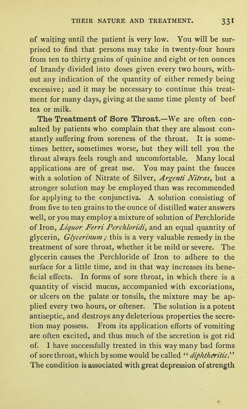 of waiting until the patient is very low. You will be sur- prised to find that persons may take in twenty-four hours from ten to thirty grains of quinine and eight or ten ounces of brandy divided into doses given every two hours, with- out any indication of the quantity of either remedy being excessive; and it may be necessary to continue this treat- ment for many days, giving at the same time plenty of beef tea or milk. The Treatment of Sore Throat.—We are often con- sulted by patients who complain that they are almost con- stantly suffering from soreness of the throat. It is some- times better, sometimes worse, but they will tell you the throat always feels rough and uncomfortable. Many local applications are of great use. You may paint the fauces with a solution of Nitrate of Silver, Argenti Nitras, but a stronger solution may be employed than was recommended for applying to the conjunctiva. A solution consisting of from five to ten grains to the ounce of distilled water answers well, or you may employ a mixture of solution of Perchloride of Iron, Liquor Ferri Perchloridi, and an equal quantity of glycerin, Glycerinum ; this is a very valuable remedy in the treatment of sore throat, whether it be mild or severe. The glycerin causes the Perchloride of Iron to adhere to the surface for a little time, and in that way increases its bene- ficial effects. In forms of sore throat, in which there is a quantity of viscid mucus, accompanied with excoriations, or ulcers on the palate or tonsils, the mixture may be ap- plied every two hours, or oftener. The solution is a potent antiseptic, and destroys any deleterious properties the secre- tion may possess. From its application efforts of vomiting are often excited, and thus much of the secretion is got rid of. I have successfully treated in this way many bad forms of sore throat, which by some would be called  diphtheritic. The condition is associated with great depression of strength