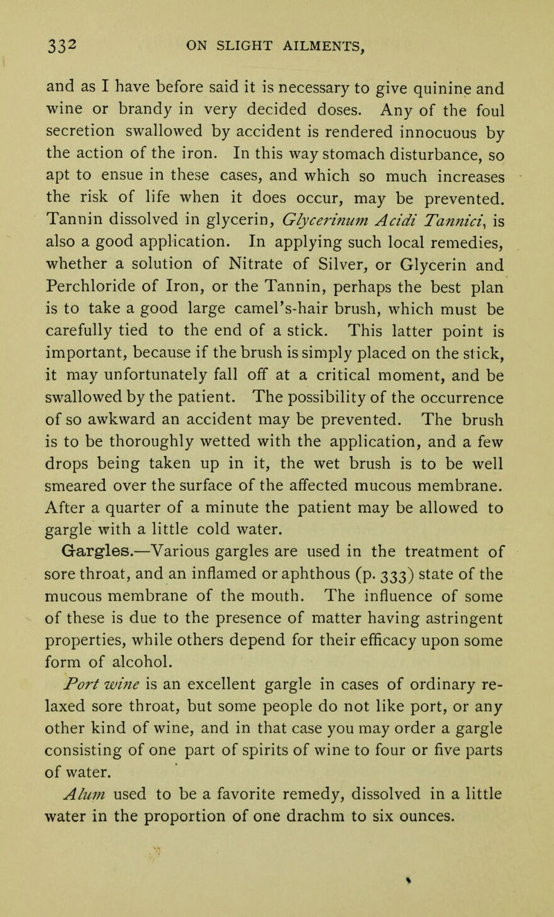 and as I have before said it is necessary to give quinine and wine or brandy in very decided doses. Any of the foul secretion swallowed by accident is rendered innocuous by the action of the iron. In this way stomach disturbance, so apt to ensue in these cases, and which so much increases the risk of life when it does occur, may be prevented. Tannin dissolved in glycerin, Glycerinum Acidi Tannici, is also a good application. In applying such local remedies, whether a solution of Nitrate of Silver, or Glycerin and Perchloride of Iron, or the Tannin, perhaps the best plan is to take a good large camel's-hair brush, which must be carefully tied to the end of a stick. This latter point is important, because if the brush is simply placed on the sl ick, it may unfortunately fall off at a critical moment, and be swallowed by the patient. The possibility of the occurrence of so awkward an accident may be prevented. The brush is to be thoroughly wetted with the application, and a few drops being taken up in it, the wet brush is to be well smeared over the surface of the affected mucous membrane. After a quarter of a minute the patient may be allowed to gargle with a little cold water. Gargles.—Various gargles are used in the treatment of sore throat, and an inflamed or aphthous (p. 333) state of the mucous membrane of the mouth. The influence of some of these is due to the presence of matter having astringent properties, while others depend for their efficacy upon some form of alcohol. Port wine is an excellent gargle in cases of ordinary re- laxed sore throat, but some people do not like port, or any other kind of wine, and in that case you may order a gargle consisting of one part of spirits of wine to four or five parts of water. Alum used to be a favorite remedy, dissolved in a little water in the proportion of one drachm to six ounces.