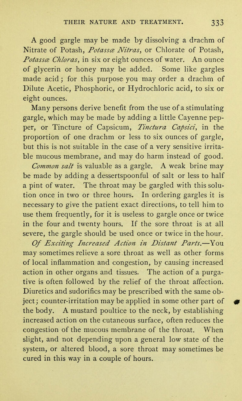 A good gargle may be made by dissolving a drachm of Nitrate of Potash, Potassce JVitras, or Chlorate of Potash, Potassce Chloras, in six or eight ounces of water. An ounce of glycerin or honey may be added. Some like gargles made acid; for this purpose you may order a drachm of Dilute Acetic, Phosphoric, or Hydrochloric acid, to six or eight ounces. Many persons derive benefit from the use of a stimulating gargle, which may be made by adding a little Cayenne pep- per, or Tincture of Capsicum, Tinctura Capsici, in the proportion of one drachm or less to six ounces of gargle, but this is not suitable in the case of a very sensitive irrita- ble mucous membrane, and may do harm instead of good. Common salt is valuable as a gargle. A weak brine may be made by adding a dessertspoonful of salt or less to half a pint of water. The throat may be gargled with this solu- tion once in two or three hours. In ordering gargles it is necessary to give the patient exact directions, to tell him to use them frequently, for it is useless to gargle once or twice in the four and twenty hours. If the sore throat is at all severe, the gargle should be used once or twice in the hour. Of Exciting Increased Action in Distant Parts.—You may sometimes relieve a sore throat as well as other forms of local inflammation and congestion, by causing increased action in other organs and tissues. The action of a purga- tive is often followed by the relief of the throat affection. Diuretics and sudorifics may be prescribed with the same ob- ject; counter-irritation maybe applied in some other part of the body. A mustard poultice to the neck, by establishing increased action on the cutaneous surface, often reduces the congestion of the mucous membrane of the throat. When slight, and not depending upon a general low state of the system, or altered blood, a sore throat may sometimes be cured in this way in a couple of hours.