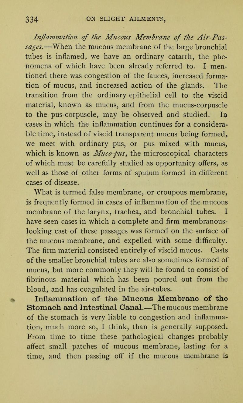 Inflammation of the Mucous Membrane of the Air-Pas- sages.—When the mucous membrane of the large bronchial tubes is inflamed, we have an ordinary catarrh, the phe- nomena of which have been already referred to. I men- tioned there was congestion of the fauces, increased forma- tion of mucus, and increased action of the glands. The transition from the ordinary epithelial cell to the viscid material, known as mucus, and from the mucus-corpuscle to the pus-corpuscle, may be observed and studied. Irj cases in which the inflammation continues for a considera- ble time, instead of viscid transparent mucus being formed, we meet with ordinary pus, or pus mixed with mucus, which is known as Muco-pus, the microscopical characters of which must be carefully studied as opportunity offers, as well as those of other forms of sputum formed in different cases of disease. What is termed false membrane, or croupous membrane, is frequently formed in cases of inflammation of the mucous membrane of the larynx, trachea, and bronchial tubes. I have seen cases in which a complete and firm membranous- looking cast of these passages was formed on the surface of the mucous membrane, and expelled with some difficulty. The firm material consisted entirely of viscid mucus. Casts of the smaller bronchial tubes are also sometimes formed of mucus, but more commonly they will be found to consist of fibrinous material which has been poured out from the blood, and has coagulated in the air-tubes. % Inflammation of the Mucous Membrane of the Stomach and Intestinal Canal.—The mucous membrane of the stomach is very liable to congestion and inflamma- tion, much more so, I think, than is generally supposed. From time to time these pathological changes probably affect small patches of mucous membrane, lasting for a time, and then passing off if the mucous membrane is