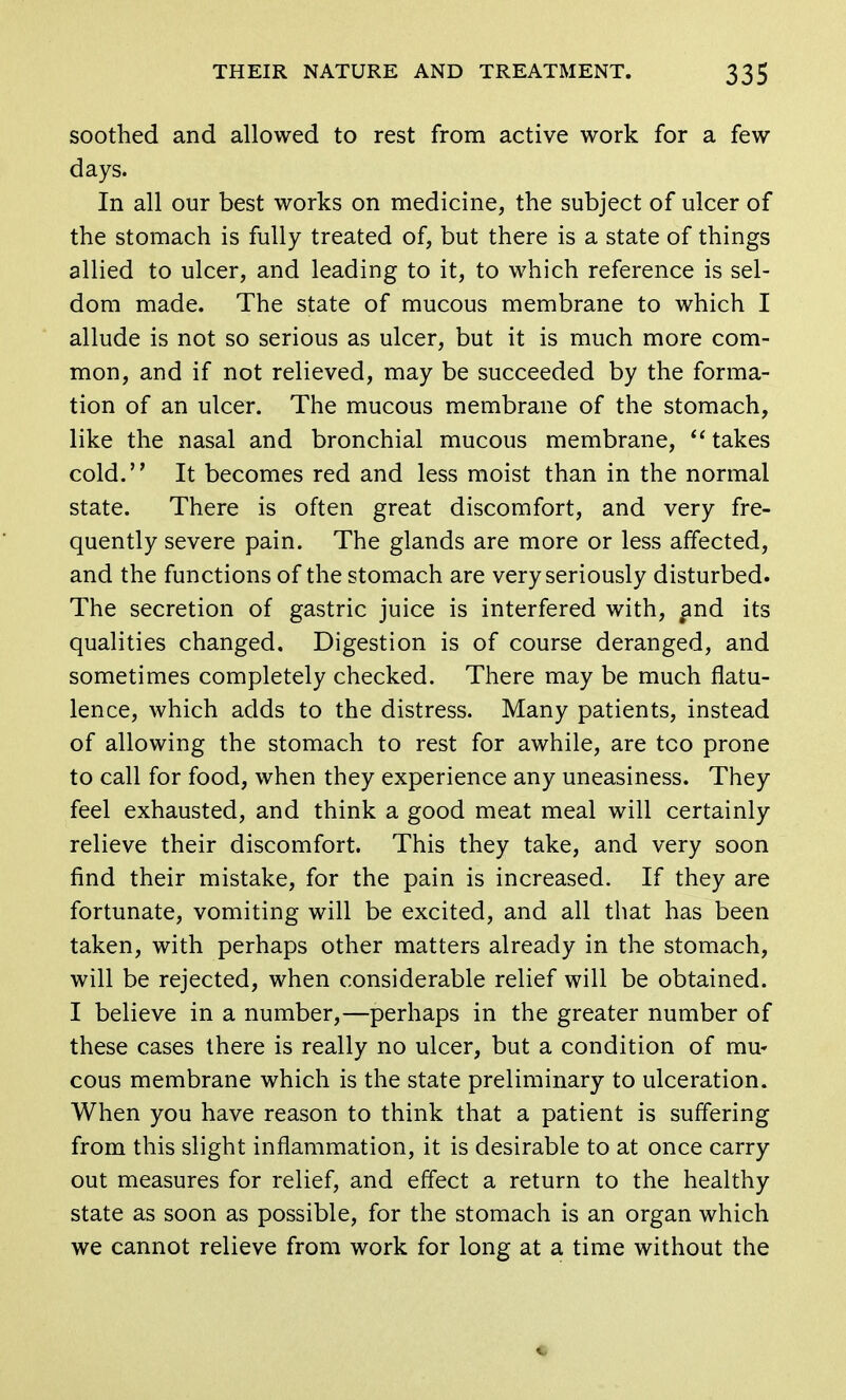 soothed and allowed to rest from active work for a few days. In all our best works on medicine, the subject of ulcer of the stomach is fully treated of, but there is a state of things allied to ulcer, and leading to it, to which reference is sel- dom made. The state of mucous membrane to which I allude is not so serious as ulcer, but it is much more com- mon, and if not relieved, may be succeeded by the forma- tion of an ulcer. The mucous membrane of the stomach, like the nasal and bronchial mucous membrane,  takes cold. It becomes red and less moist than in the normal state. There is often great discomfort, and very fre- quently severe pain. The glands are more or less affected, and the functions of the stomach are very seriously disturbed. The secretion of gastric juice is interfered with, and its qualities changed. Digestion is of course deranged, and sometimes completely checked. There may be much flatu- lence, which adds to the distress. Many patients, instead of allowing the stomach to rest for awhile, are tco prone to call for food, when they experience any uneasiness. They feel exhausted, and think a good meat meal will certainly relieve their discomfort. This they take, and very soon find their mistake, for the pain is increased. If they are fortunate, vomiting will be excited, and all that has been taken, with perhaps other matters already in the stomach, will be rejected, when considerable relief will be obtained. I believe in a number,—perhaps in the greater number of these cases there is really no ulcer, but a condition of mu- cous membrane which is the state preliminary to ulceration. When you have reason to think that a patient is suffering from this slight inflammation, it is desirable to at once carry out measures for relief, and effect a return to the healthy state as soon as possible, for the stomach is an organ which we cannot relieve from work for long at a time without the