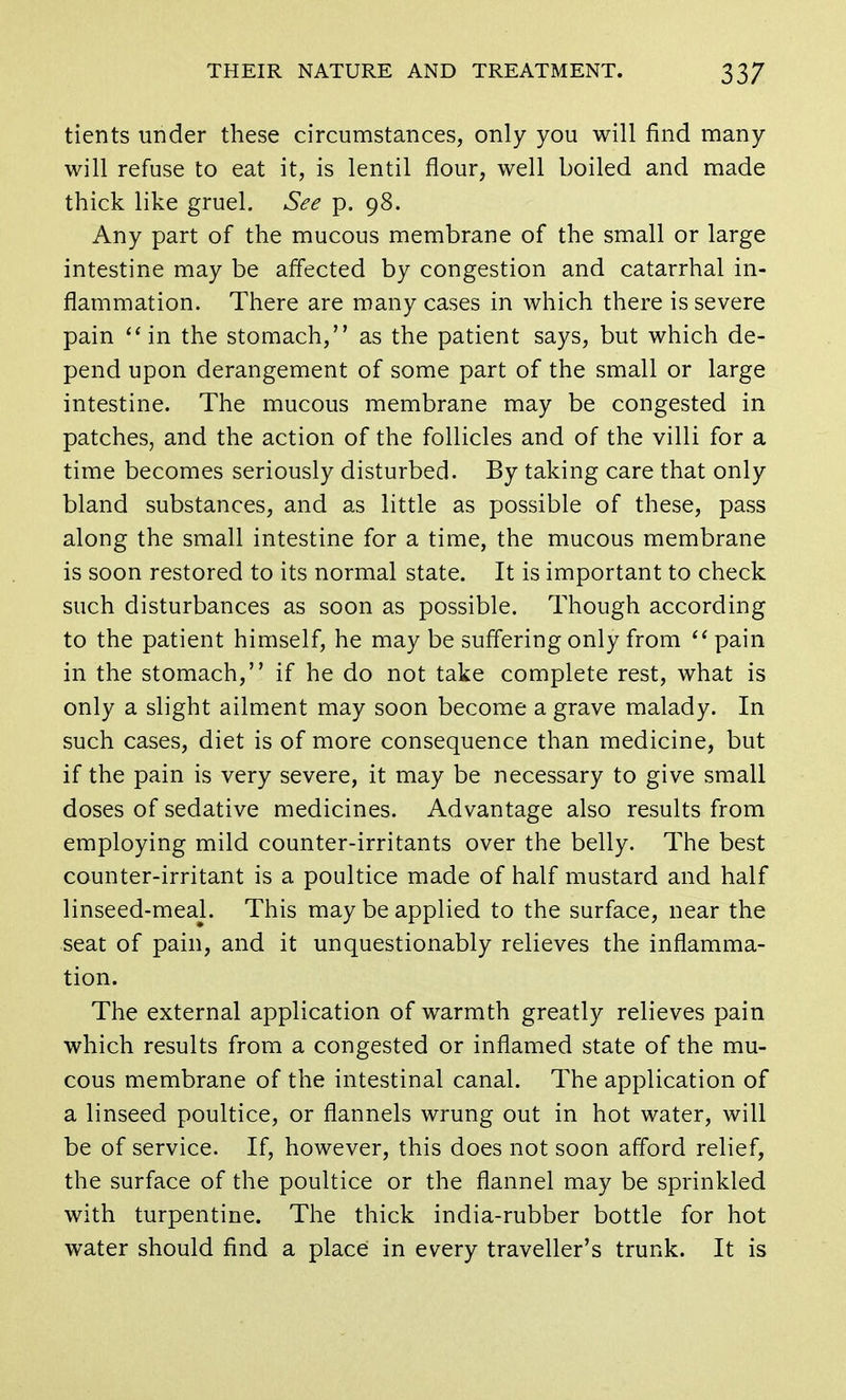 tients under these circumstances, only you will find many will refuse to eat it, is lentil flour, well boiled and made thick like gruel. See p. 98. Any part of the mucous membrane of the small or large intestine may be affected by congestion and catarrhal in- flammation. There are many cases in which there is severe pain in the stomach, as the patient says, but which de- pend upon derangement of some part of the small or large intestine. The mucous membrane may be congested in patches, and the action of the follicles and of the villi for a time becomes seriously disturbed. By taking care that only bland substances, and as little as possible of these, pass along the small intestine for a time, the mucous membrane is soon restored to its normal state. It is important to check such disturbances as soon as possible. Though according to the patient himself, he may be suffering only from pain in the stomach, if he do not take complete rest, what is only a slight ailment may soon become a grave malady. In such cases, diet is of more consequence than medicine, but if the pain is very severe, it may be necessary to give small doses of sedative medicines. Advantage also results from employing mild counter-irritants over the belly. The best counter-irritant is a poultice made of half mustard and half linseed-meal. This may be applied to the surface, near the seat of pain, and it unquestionably relieves the inflamma- tion. The external application of warmth greatly relieves pain which results from a congested or inflamed state of the mu- cous membrane of the intestinal canal. The application of a linseed poultice, or flannels wrung out in hot water, will be of service. If, however, this does not soon afford relief, the surface of the poultice or the flannel may be sprinkled with turpentine. The thick india-rubber bottle for hot water should find a place in every traveller's trunk. It is