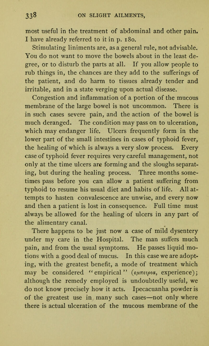 most useful in the treatment of abdominal and other pain. I have already referred to it in p. 180. Stimulating liniments are, as a general rule, not advisable. You do not want to move the bowels about in the least de- gree, or to disturb the parts at all. If you allow people to rub things in, the chances are they add to the sufferings of the patient, and do harm to tissues already tender and irritable, and in a state verging upon actual disease. Congestion and inflammation of a portion of the mucous membrane of the large bowel is not uncommon. There is in such cases severe pain, and the action of the bowel is much deranged. The condition may pass on to ulceration, which may endanger life. Ulcers frequently form in the lower part of the small intestines in cases of typhoid fever, the healing of which is always a very slow process. Every case of typhoid fever requires very careful management, not only at the time ulcers are forming and the sloughs separat- ing, but during the healing process. Three months some- times pass before you can allow a patient suffering from typhoid to resume his usual diet and habits of life. All at- tempts to hasten convalescence are unwise, and every now and then a patient is lost in consequence. Full time must always be allowed for the healing of ulcers in any part of the alimentary canal. There happens to be just now a case of mild dysentery under my care in the Hospital. The man suffers much pain, and from the usual symptoms. He passes liquid mo- tions with a good deal of mucus. In this case we are adopt- ing, with the greatest benefit, a mode of treatment which may be considered  empirical (e/inetpta, experience); although the remedy employed is undoubtedly useful, we do not know precisely how it acts. Ipecacuanha powder is of the greatest use in many such cases—not only where there is actual ulceration of the mucous membrane of the