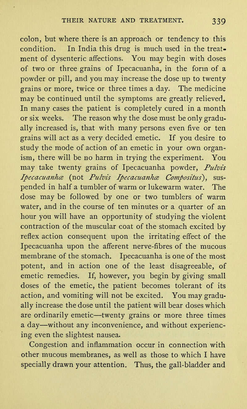 colon, but where there is an approach or tendency to this condition. In India this drug is much used in the treat- ment of dysenteric affections. You may begin with doses of two or three grains of Ipecacuanha, in the form of a powder or pill, and you may increase the dose up to twenty grains or more, twice or three times a day. The medicine may be continued until the symptoms are greatly relieved. In many cases the patient is completely cured in a month or six weeks. The reason why the dose must be only gradu- ally increased is, that with many persons even five or ten grains will act as a very decided emetic. If you desire to study the mode of action of an emetic in your own organ- ism, there will be no harm in trying the experiment. You may take twenty grains of Ipecacuanha powder, Pulvis Ipecacuanha (not Pulvis Ipecacuanha Comp 0 situs), sus- pended in half a tumbler of warm or lukewarm water. The dose may be followed by one or two tumblers of warm water, and in the course of ten minutes or a quarter of an hour you will have an opportunity of studying the violent contraction of the muscular coat of the stomach excited by reflex action consequent upon the irritating effect of the Ipecacuanha upon the afferent nerve-fibres of the mucous membrane of the stomach. Ipecacuanha is one of the most potent, and in action one of the least disagreeable, of emetic remedies. If, however, )'ou begin by giving small doses of the emetic, the patient becomes tolerant of its action, and vomiting will not be excited. You may gradu- ally increase the dose until the patient will bear doses which are ordinarily emetic—twenty grains or more three times a day—without any inconvenience, and without experienc- ing even the slightest nausea. Congestion and inflammation occur in connection with other mucous membranes, as well as those to which I have specially drawn your attention. Thus, the gall-bladder and