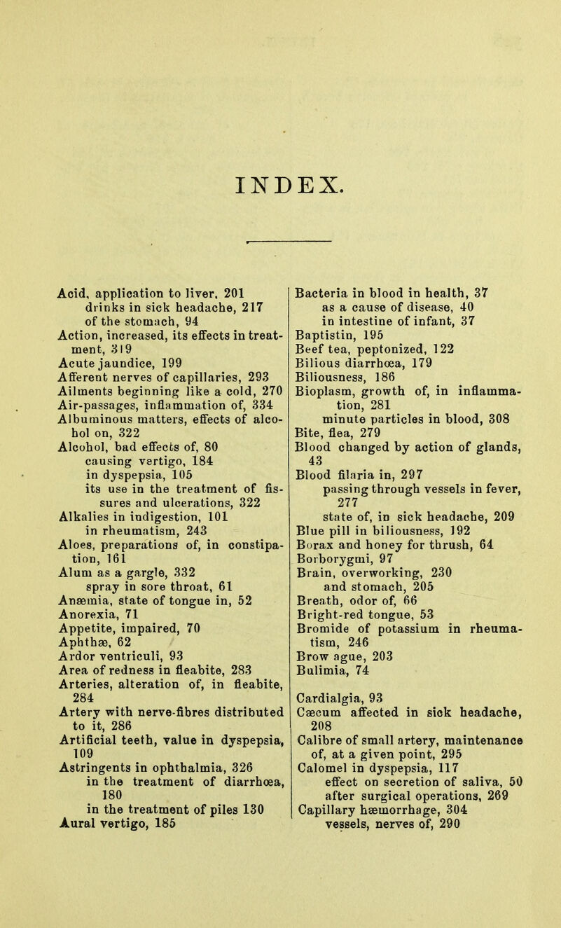 INDEX. Acid, application to liver. 201 drinks in sick headache, 217 of the stomach, 94 Action, increased, its effects in treat- ment, 319 Acute jaundice, 199 Afferent nerves of capillaries, 293 Ailments beginning like a cold, 270 Air-passages, inflammation of, 334 Albuminous matters, effects of alco- hol on, 322 Alcohol, bad effects of, 80 causing vertigo, 184 in dyspepsia, 105 its use in the treatment of fis- sures and ulcerations, 322 Alkalies in indigestion, 101 in rheumatism, 243 Aloes, preparations of, in constipa- tion, 161 Alum as a gargle, 332 spray in sore throat, 61 Anaemia, state of tongue in, 52 Anorexia, 71 Appetite, impaired, 70 Aphthae, 62 Ardor ventriculi, 93 Area of redness in fleabite, 283 Arteries, alteration of, in fleabite, 284 Artery with nerve-fibres distributed to it, 286 Artificial teeth, value in dyspepsia, 109 Astringents in ophthalmia, 326 in the treatment of diarrhoea, 180 in the treatment of piles 130 Aural vertigo, 185 Bacteria in blood in health, 37 as a cause of disease, 40 in intestine of infant, 37 Baptistin, 195 Beef tea, peptonized, 122 Bilious diarrhoea, 179 Biliousness, 186 Bioplasm, growth of, in inflamma- tion, 281 minute particles in blood, 308 Bite, flea, 279 Blood changed by action of glands, 43 Blood filaria in, 297 passing through vessels in fever, 277 state of, in sick headache, 209 Blue pill in biliousness, 192 Burax and honey for thrush, 64 Borborygmi, 97 Brain, overworking, 230 and stomach, 205 Breath, odor of, 66 Bright-red tongue, 53 Bromide of potassium in rheuma- tism, 246 Brow ague, 203 Bulimia, 74 Cardialgia, 93 Caecum affected in sick headache, 208 Calibre of small artery, maintenance of, at a given point, 295 Calomel in dyspepsia, 117 effect on secretion of saliva, 50 after surgical operations, 269 Capillary haemorrhage, 304 vessels, nerves of, 290