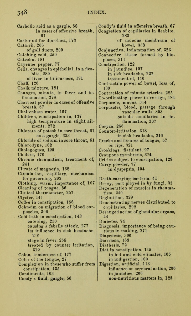 Carbolic acid as a gargle, 58 in cases of offensive breath, 67 Castor oil for diarrhoea, 173 Catarrh, 266 of gall ducts, 200 Catching cold, 250 Catechu. 181 Cayenne pepper, 77 Cells, changes in epithelial, in a flea- bite, 280 of liver in biliousness, 191 Chaff, 126 Chalk mixture, 181 Changes, minute, in fever and in. flammation, 278 Charcoal powder in cases of offensive breath, 67 Cheltenham water, 167 Children, constipation in, 137 high temperature in slight ail- ments, 272 Chlorate of potash in sore throat, 61 as a gargle, 333 Chloride of sodium in sore throat, 61 Cblorodyne, 182 Cholagogues, 195 Cholera, 170 Chronic rheumatism, treatment of, 241 Citrate of magnesia, 168 Circulation, capillary, mechanism for governing, 292 Clothing, warm, importance of, 107 Cleaning of tongue, 56 Clinical thermometer, 257 Clyster, 141 CoffVe in constipation, 156 Cohneim on migration of blood cor- puscles, 306 Cold bath in constipation, 143 catching, 250 causing a febrile attack, 277 its influence in sick headache, 216 stage in fever, 258 treated by counter irritation, 319 Colon, tenderness of, 177 Color of the tongue, 27 Complexion in those who suffer from constipation, 135 Condiments, 103 Condy's fluid, gargle, 56 Condy's fluid in offensive breath, 67 Congestion of capillaries in fleabite, 283 of mucous membrane of bowel, 338 Conjunctiva, inflammation of, 323 Connective tissue formed by bio- plasm, 311 Constipation, 122 in jaundice, 197 in sick headache, 222 treatment of, 140 Contractile power of bowel, loss of, 139 Contraction of minute arteries, 285 Co-ordinating power in vertigo, 184 Corpuscle, mucus, 314 Corpuscles, blood, passage through vascular walls, 303 outside capillaries in in- flammation, 307 Coryza, 266 Counter-irritation, 318 in sick headache, 216 Cracks and fissures of tongue, 57 on lips. 321 Croakings, flatulent, 97 Croupous membrane, 324 Critics subject to constipation, 129 Curry powder, 77 in dyspepsia, 104 Death-carrying bacteria, 41 Decay, part played in by fungi, 35 Degeneration of muscles in rheuma- tism, 240 Deglutition, 329 Demonstrating nerves distributed to capillaries, 292 Deranged action of glandular organs, 44 Diabetes, 74 Diagnosis, importance of being cau- tious in making, 271 Diapedesis, 306 Diarrhoea, 169 Diathesis, 72 Diet in constipation, 145 in hot and cold climates, 105 in indigestion, 100 Digestion, artificial, 113 influence on cerebral action, 206 in jaundice, 200 non-nutritious matters in, 125