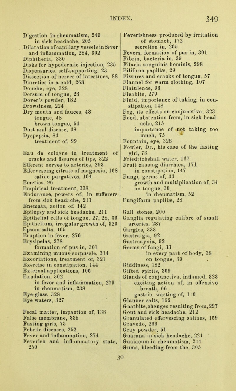 Digestion in rheumatism, 249 in sick headache, 205 Dilatation of capillary vessels in fever and inflammation, 284, 302 Diphtheria, 330 Disks for hypodermic injection, 235 Dispensaries, self-supporting, 23 Dissection of nerves of intestines, 88 Diuretics in a cold, 268 Douche, eye, 328 Dorsum of tongue, 28 Dover's powder, 182 Drowsiness, 224 Dry mouth and fauces, 48 tongue, 48 brown tongue, 54 Dust and disease, 38 Dyspepsia, 83 treatment of, 99 Eau de cologne in treatment of cracks and fissures of lips, 322 Efferent nerves to arteries, 293 Effervescing citrate of magnesia, 168 saline purgatives, 164 Emetics, 96 Empirical treatment, 338 Endurance, powers of, in sufferers from sick headache, 211 Enemata, action of, 142 Epilepsy and sick headache, 211 Epithelial cells of tongue, 27, 28, 30 Epithelium, irregular growth of, 320 Epsom salts, 165 Eruption in fever, 276 Erysipelas, 278 formation of pus in, 301 Examining mucus-corpuscle. 314 Excoriations, treatment of, 321 Exercise in constipation, 144 External applications, 106 Exudation, 302 in fever and inflammation, 279 in rheumatism, 238 Eye-glass, 328 Eye waters, 327 Fecal matter, impaction of, 138 False membrane, 335 Fasting girls, 73 Febrile diseases, 252 Fever and inflammation, 274 Feverish and inflammatory state, 250 Feverishness produced by irritation of stomach, 172 secretion in, 265 Fevers, formation of pus in, 301 Fibrin, bacteria in, 39 Filaria sanguinis hominis, 298 Filiform papillae, 29 Fissures and cracks of tongue, 57 Flannel for warm clothing, 107 Flatulence, 96 Fleabite, 279 Fluid, importance of taking, in con- stipation, 148 Fog, its effects on conjunctiva, 323 Food, abstention from, in sick head- ache, 215 importance of not taking too much, 75 Fountain, eye, 328 Fowler, Dr., his case of the fasting girl, 73 Friedrichshall water, 167 Fruit causing diarrhoea, 171 in constipation, 147 Fungi, germs of, 33 growth and multiplication of, 34 on tongue, 30 in rheumatism, 52 Fungiform papillae, 28 Gall stones, 200 Ganglia regulating calibre of small arteries, 287 Gargles, 333 Gastraigia, 92 Gastrodynia, 92 Germs of fungi, 33 in every part of body, 38 on tongue, 30 Giddiness, 182 Gifted spirits, 309 Glands of conjunctiva, inflamed. 323 exciting action of, in offensive breath, 66 gastric, wasting of, 11 0 Glauber salts, 165 Gnatbite,changes resulting from,297 Gout and sick headache, 212 Granulated effervescing salines, 169 Gravedo, 266 Gray powder, 51 Guaiana in sick headache, 221 Guaiacum in rheumatism, 244 Gums, bleeding from the, 305 30