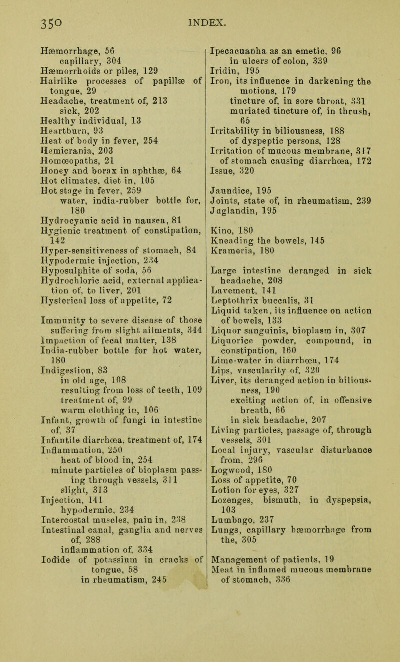 Haemorrhage, 56 capillary, 304 Haemorrhoids or piles, 129 Hairlike processes of papillae of tongue, 29 Headache, treatment of, 213 sick, 202 Healthy individual, 13 Heartburn, 93 Heat of body in fever, 254 Hemicrania, 203 Homoeopaths, 21 Honey and borax in aphthae, 64 Hot climates, diet in, 105 Hot stage in fever, 259 water, india-rubber bottle for, 180 Hydrocyanic acid in nausea, 81 Hygienic treatment of constipation, 142 Hyper-sensitiveness of stomach, 84 Hypodermic injection, 234 Hyposulphite of soda, 56 Hydrochloric acid, external applica- tion of, to liver, 201 Hysterical loss of appetite, 72 Immunity to severe disease of those suffering from slight ailments, 344 Impaction of fecal matter, 138 India-rubber bottle for hot water, 180 Indigestion, 83 in old age, 108 resulting from loss of teeth, 109 treatment of, 99 warm clothing in, 106 Infant, growth of fungi in intestine of, 37 Infantile diarrhoea, treatment of, 174 Inflammation, 250 heat of blood in, 254 minute particles of bioplasm pass- ing through vessels, 311 slight, 313 Injection, 141 hypodermic, 234 Intercostal muscles, pain in, 238 Intestinal canal, ganglia and nerves of, 288 inflammation of, 334 Iodide of potassium in cracks of tongue, 58 in rheumatism, 245 Ipecacuanha as an emetic, 96 in ulcers of colon, 339 Iridin, 195 Iron, its influence in darkening the motions, 179 tincture of, in sore throat, 331 muriated tincture of, in thrush, 65 Irritability in biliousness, 188 of dyspeptic persons, 128 Irritation of mucous membrane, 317 of stomach causing diarrhoea, 172 Issue, 320 Jaundice, 195 Joints, state of, in rheumatism, 239 Juglandin, 195 Kino, 180 Kneading the bowels, 145 Krameria, 180 Large intestine deranged in sick headache, 208 Lavement, 141 Leptothrix buccalis, 31 Liquid taken, its influence on action of bowels, 133 Liquor sanguinis, bioplasm in, 307 Liquorice powder, compound, in constipation, 160 Lime-water in diarrhoea, 174 Lips, vascularity of. 320 Liver, its deranged action in bilious- ness, 190 exciting action of, in offensive breath, 66 in sick headache, 207 Living particles, passage of, through vessels, 301 Local injury, vascular disturbance from, 296 Logwood, 180 Loss of appetite, 70 Lotion for eyes, 327 Lozenges, bismuth, in dyspepsia, 103 Lumbago, 237 Lungs, capillary haemorrhage from the, 305 Management of patients, 19 Meat in inflamed mucous membrane of stomach, 336