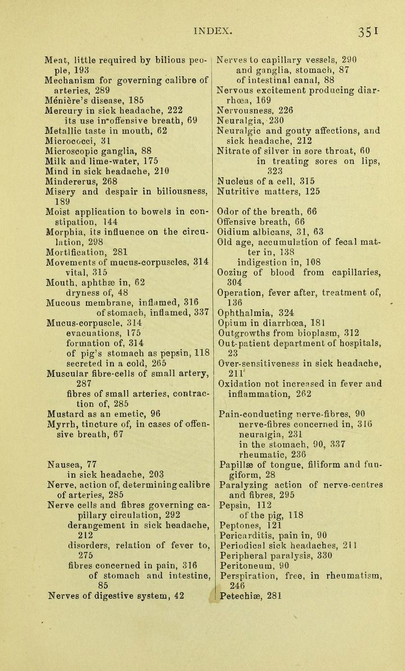 Meat, little required by bilious peo- ple, 193 Mechanism for governing calibre of arteries, 289 Meniere's disease, 185 Mercury in sick headache, 222 its use in'offensive breath, 69 Metallic taste in mouth, 62 Micrococci, 31 Microscopic ganglia, 88 Milk and lime-water, 175 Mind in sick headache, 210 Mindererus, 268 Misery and despair in biliousness. 189 Moist application to bowels in con- stipation, 144 Morphia, its influence on the circu- lation, 298 Mortification, 281 Movements of mucus-corpuscles, 314 vital, 315 Mouth, aphthae in, 62 dryness of, 48 Mucous membrane, inflamed, 316 of stomach, inflamed, 337 Mucus-corpuscle, 314 evacuations, 175 formation of, 314 of pig's stomach as pepsin, 118 secreted in a cold, 265 Muscular fibre-cells of small artery, 287 fibres of small arteries, contrac- tion of, 285 Mustard as an emetic, 96 Myrrh, tincture of, in cases of offen- sive breath, 67 Nausea, 77 in sick headache, 203 Nerve, action of, determining calibre of arteries, 285 Nerve cells and fibres governing ca- pillary circulation, 292 derangement in sick headache, 212 disorders, relation of fever to, 275 fibres concerned in pain, 316 of stomach and intestine, 85 Nerves of digestive system, 42 Nerves to capillary vessels, 290 and ganglia, stomach, 87 of intestinal canal, 88 Nervous excitement producing diar- rhoea, 169 Nervousness, 226 Neuralgia, 230 Neuralgic and gouty affections, and sick headache, 212 Nitrate of silver in sore throat, 60 in treating sores on lips, 323 Nucleus of a cell, 315 Nutritive matters, 125 Odor of the breath, 66 Offensive breath, 66 Oidium albicans, 31, 63 Old age, accumulation of fecal mat- ter in, 138 indigestion in, 108 Oozing of blood from capillaries, 304 Operation, fever after, treatment of, 136 Ophthalmia, 324 Opium in diarrhoea, 181 Outgrowths from bioplasm, 312 Out-patient department of hospitals, 23 Over-sensitiveness in sick headache, 211' Oxidation not increased in fever and inflammation, 262 Pain-conducting nerve-fibres, 90 nerve-fibres concerned in, 316 neuralgia, 231 in the stomach, 90, 337 rheumatic, 236 Papillae of tongue, filiform and fun- giform, 28 Paralyzing action of nerve-centres and fibres, 295 Pepsin, 112 of the pig, 118 Peptones, 121 Pericarditis, pain in, 90 Periodical sick headaches, 211 Peripheral paralysis, 330 Peritoneum, 90 Perspiration, free, in rheumatism, 246 Petechias, 281