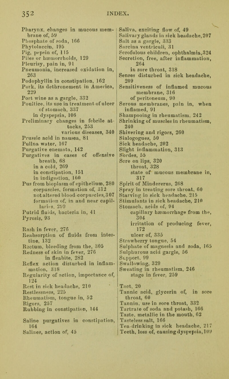 Pharynx, changes in mucous mem- brane of, 59 Phosphate of soda, 166 Phytolaccin, 195 Pig, pepsin of, 115 Piles or haemorrhoids, 129 Pleurisy, pain in, 91 Pneumonia, increased oxidation in, 263 Podophj'llin in constipation, 162 Pork, its dethronement in America, 229 Port wine as a gargle, 332 Poultice, its use in treatment of ulcer of stomach, 337 in dyspepsia, 106 Preliminary changes in febrile at- tacks, 253 various diseases, 340 Prussic acid in nausea, 81 Pullna water, 167 Purgative enemata, 142 Purgatives in cases of offensive breath, 68 in a cold, 269 in constipation, 151 in indigestion, 1 00 Pus from bioplasm of epithelium, 280 corpuscles, formation of, 312 not altered blood-corpuscles, 307 formation of, in and near capil- laries, 299 Putrid fluids, bacteria in, 41 Pyrosis, 93 Rash in fever, 276 Reabsorption of fluids from intes- tine, 132 Rsctum, bleeding from the, 305 Redness of skin in fever, 276 in fleabite, 282 Reflex action disturbed in inflam- mation, 318 Regularity of action, importance of, 124 Rest in sick headache, 210 Restlessness, 225 Rheumatism, tongue in, 52 Rigors, 257 Rubbing in constipation, 144 Saline purgatives in constipation, 164 Salines, action of. 45 Saliva, exciting flow of, 49 Salivary glands in sick headache, 207 Salt as a gargle, 333 Sarcina ventriculi, 31 Scrofulous children, ophthalmia,324 Secretion, free, after inflammation, 264 in sore throat, 318 Senses disturbed in sick headache, 209 Sensitiveness of inflamed mucous membrane, 316 of peritoneum, 90 Serous membranes, pain in, when inflamed, 91 Shampooing in rheumatism, 242 Shrinking of muscles in rheumatism, 240 Shivering and rigors, 260 Sialogogues, 50 Sick headache, 202 Slight inflammation, 313 | Sordes, 55 Sore on lips, 320 throat, 328 state of mucous membrane in, 317 Spirit of Mindererus, 268 Spray in treating sore throat, 60 Starving in sick headache, 215 Stimulants in sick headache, 210 Stomach, acids of, 94 capillary hemorrhage from the. 304 irritation of producing fever, 172 ulcer of, 335 Strawberry tongue, 54 Sulphate of magnesia and soda, 165 Sulphurous acid gargle, 56 Support, 99 Swallowing, 329 Sweating in rheumatism, 246 stage in fever. 259 Tact, 20 Tannic acid, glycerin of, in sore throat, 60 Tannin, use in sore throat, 332 Tartrate of soda and potash, 166 Taste, metallic in the mouth, 62 Tasteless salt, 166 Tea-drinking in sick headache, 217 Teeth, loss of, causing dyspepsia, 109