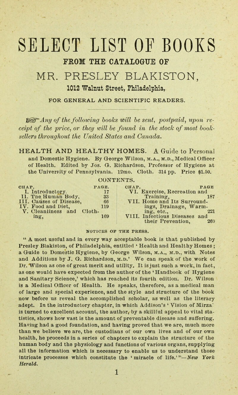SELECT LIST OF BOOKS FROM THE CATALOGUE OF MR. PRESLEY BLAKISTON, 1012 Walnut Street, Philadelphia, FOR GENERAL AND SCIENTIFIC READERS. 3Any of the following books will be sent, postpaid, upon re- ceipt of the price, or they will be found in the stock of most book- sellers throughout the United States and Canada. HEALTH AND HEALTHY HOMES. A Guide to Personal and Domestic Hygiene. By G-eorge Wilson, m.a., m.d., Medical Officer of Health. Edited by Jos. G>. Richardson, Professor of Hygiene at the University of Pennsylvania. 12mo. Cloth. 314 pp. Price $1.50. CONTENTS. CHAP. PAGE. CHAP. PAGE I. Introductory. 17 VI. Exercise, Recreation and II. The Human Body, 33 Training, 187 III. Causes of Disease, 66 VII. Home and Its Surround- IV. Food and Diet, 119 ings, Drainage, Warm- V. Cleanliness and Cloth- ing, etc., 221 ing, 169 ! VHI. Infectious Diseases and their Prevention, 269 NOTICES OP THE PRESS.  A most useful and in every way acceptable book is that published by Presley Blakiston, of Philadelphia, entitled ' Health and Healthy Homes ; a G-uide to Domestic Hygiene, by George Wilson, m.a., m.d., with Notes and Additions by J. G. Richardson, m.d.' We can speak of the work of Dr. Wilson as one of great merit and utility. It is just such a work, in fact, as one would have expected from the author of the 'Handbook of Hygiene and Sanitary Science,' which has reached its fourth edition. Dr. Wilson is a Medical Officer of Health. He speaks, therefore, as a medical man of large and special experience, and the style and structure of the book now before us reveal the accomplished scholar, as well as the literary adept. In the introductory chapter, in which Addison's ' Vision of Mirza' is turned to excellent account, the author, by a skillful appeal to vital sta- tistics, shows how vast is the amount of preventable disease and suffering. Having had a good foundation, and having proved that we are, much more than we believe we are, the custodians of our own lives and of our own health, he proceeds in a series of chapters to explain the structure of the human body and the physiology and functions of various organs, supplying all the information which is necessary to enable us to understand those intricate processes which constitute the ' miracle of life.' —New York Herald.