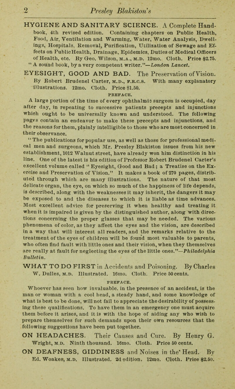 HYGIENE AND SANITARY SCIENCE. A Complete Hand- book, 4th revised edition. Containing chapters on Public Health, Food, Air, Ventilation and Warming, Water, Water Analysis, Dwell- ings, Hospitals, Removal, Purification, Utilization of Sewage and Ef- fects on PublicHealth, Drainage, Epidemics, Duties of Medical Officers of Health, etc. By Geo. Wilson, m.a., m.d. 12mo. Cloth. Price $2.75.  A sound book, by a very competent writer.— London Lancet. EYESIGHT, GOOD AND BAD. The Preservation ofVision. By Robert Brudenel Carter, m.d., f.r.c.s. With many explanatory illustrations. 12mo. Cloth. Price $1.50. PREFACE. A large portion of the time of every ophthalmia surgeon is occupied, day after day, in repeating to successive patients precepts and injunctions which ought to be universally known and understood. The following pages contain an endeavor to make these precepts and injunctions, and the reasons for them, plainly intelligible to those who are most concerned in their observance.  The publications for popular use, as well as those for professional medi- cal men and surgeons, which Mr. Presley Blakiston issues from his new establishment, 1012 Walnut street, have already won him distinction in his line. One of the latest is his edition of Professor Robert Brudenel Carter's excellent volume called  Eyesight, Good and Bad ; a Treatise on the Ex- ercise and Preservation ofVision. It makes a book of 270 pages, distrib- uted through which are many illustrations. The nature of that most delicate organ, the eye, on which so much of the happiness of life depends, is described, along with the weaknesses it may inherit, the dangers it may be exposed to and the diseases to which it is liable as time advances. Most excellent advice for preserving it when healthy and treating it when it is impaired is given by the distinguished author, along with direc- tions concerning the proper glasses that may be needed. The various phenomena of color, as they affect the eyes and the vision, are described in a way that will interest all readers, and the remarks relative to the treatment of the eyes of children will be found most valuable to parents, who often find fault with little ones and their vision, when they themselves are really at fault for neglecting the eyes of the little ones.—Philadelphia Bulletin. WHAT TO DO FIRST in Accidents and Poisoning. By Charles W. Dulles, m.d. Illustrated. 16mo. Cloth. Price 50 cents. PREFACE. Whoever has seen how invaluable, in the presence of an accident, is the man or woman with a cool head, a steady hand, and some knowledge of what is best to be done, will not fail to appreciate the desirability of possess- ing these qualifications. To have them in an emergency one must acquire them before it arises, and it is with the hope of aiding any who wish to prepare themselves for such demands upon their own resources that the following suggestions have been put together. ON HEADACHES. Their Causes and Cure. By Henry G. Wright, m.d. Ninth thousand. 16mo. Cloth. Price 50 cents. ON DEAFNESS, GIDDINESS and Noises in the'Head. By Ed. Woakes, m.d. Illustrated. 2d edition. 12mo. Cloth. Price $2.50.